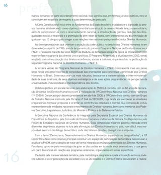 16
     prefácio
       manos, tornando-os parte do ordenamento nacional. Isso significa que, em termos jurídico-políticos, eles se
       constituem em exigência de respeito a suas determinações pelo país.
          A Carta Constitucional inclui entre os fundamentos do Estado brasileiro a cidadania e a dignidade da pes-
       soa humana, estabelecendo como objetivo primordial a construção de uma sociedade livre, justa e solidária,
       além de comprometer-se com o desenvolvimento nacional, a erradicação da pobreza, redução das desi-
       gualdades sociais e regionais e a promoção do bem-estar de todos, sem preconceitos ou discriminação de
       qualquer tipo. E obriga o país a reger suas relações internacionais pela prevalência dos Direitos Humanos.
          As diretrizes nacionais que orientam a atuação do poder público no âmbito dos Direitos Humanos foram
       desenvolvidas a partir de 1996, ano de lançamento do primeiro Programa Nacional de Direitos Humanos –
       PNDH I. Passados mais de dez anos do fim da ditadura, as demandas sociais da época se cristalizaram com
       maior ênfase na garantia dos direitos civis e políticos. O Programa foi revisado e atualizado em 2002, sendo
       ampliado com a incorporação dos direitos econômicos, sociais e culturais, o que resultou na publicação do
       segundo Programa Nacional de Direitos Humanos – PNDH II.
           A terceira versão do Programa Nacional de Direitos Humanos – PNDH-3 representa mais um passo
       largo nesse processo histórico de consolidação das orientações para concretizar a promoção dos Direitos
       Humanos no Brasil. Entre seus avanços mais robustos, destaca-se a transversalidade e inter-ministeriali-
       dade de suas diretrizes, de seus objetivos estratégicos e de suas ações programáticas, na perspectiva da
       universalidade, indivisibilidade e interdependência dos direitos.
           O debate público, em escala nacional, para elaboração do PNDH-3 coincidiu com os 60 anos da Declara-
       ção Universal dos Direitos Humanos e com a realização da 11ª Conferência Nacional dos Direitos Humanos
       (11ª CNDH). Convocada por decreto presidencial em abril de 2008, a 11ª Conferência contou com um Grupo
       de Trabalho Nacional instituído pela Portaria nº 344 da SEDH/PR, cuja tarefa era coordenar as atividades
       preparatórias, formular propostas e orientar as conferências estaduais e distrital. Sua composição incluiu
       representantes de entidades nacionais e movimentos de Direitos Humanos, bem como membros dos Pode-
       res Executivo, Legislativo e Judiciário, do Ministério Público e da Defensoria Pública.
           A Executiva Nacional da Conferência foi integrada pela Secretaria Especial dos Direitos Humanos da
       Presidência da República, pela Comissão de Direitos Humanos e Minorias da Câmara dos Deputados e pelo
       Fórum de Entidades Nacionais de Direitos Humanos. Essa composição tripartite garantiu interação entre
       diferentes segmentos atuantes na luta pela afirmação dos Direitos Humanos no país, num difícil, mas res-
       ponsável exercício de diálogo democrático onde não faltaram tensões, divergências e disputas.
          Com o lema “Democracia, Desenvolvimento e Direitos Humanos: superando as desigualdades”, a 11ª
       Conferência teve como objetivo principal constituir um espaço de participação democrática para revisar e
       atualizar o PNDH, com o desafio de tratar de forma integrada as múltiplas dimensões dos Direitos Humanos.
       Para tanto, optou-se pela metodologia de guiar as discussões em torno de eixos orientadores, o que gerou




16
       um claro diferencial em relação aos programas anteriores, organizados em temas específicos.
          Pautados pela transversalidade temática, pela metodologia integradora e pela articulação entre os pode-
       res públicos e as organizações da sociedade civil, os 26 estados e o Distrito Federal convocaram e realiza-
 