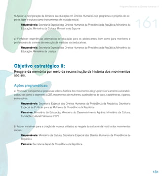 Programa Nacional de Direitos Humanos–3




                                                                                                               161
f) Apoiar a incorporação da temática da educação em Direitos Humanos nos programas e projetos de es-
porte, lazer e cultura como instrumentos de inclusão social.
      Responsáveis: Secretaria Especial dos Direitos Humanos da Presidência da República; Ministério da
      Educação; Ministério da Cultura; Ministério do Esporte


g) Fortalecer experiências alternativas de educação para os adolescentes, bem como para monitores e
profissionais do sistema de execução de medidas socioeducativas.
      Responsáveis: Secretaria Especial dos Direitos Humanos da Presidência da República; Ministério da
      Educação; Ministério da Justiça




Objetivo estratégico II:
Resgate da memória por meio da reconstrução da história dos movimentos
sociais.

Ações programáticas:
a) Promover campanhas e pesquisas sobre a história dos movimentos de grupos historicamente vulnerabili-
zados, tais como o segmento LGBT, movimentos de mulheres, quebradeiras de coco, castanheiras, ciganos,
entre outros.
      Responsáveis: Secretaria Especial dos Direitos Humanos da Presidência da República; Secretaria
      Especial de Políticas para as Mulheres da Presidência da República
      Parceiros: Ministério da Educação; Ministério do Desenvolvimento Agrário; Ministério da Cultura;
      Fundação Cultural Palmares (FCP)


b) Apoiar iniciativas para a criação de museus voltados ao resgate da cultura e da história dos movimentos
sociais.
      Responsáveis: Ministério da Cultura; Secretaria Especial dos Direitos Humanos da Presidência da
      República
      Parceiro: Secretaria-Geral da Presidência da República




                                                                                                                                 161
 