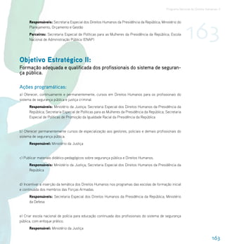 Programa Nacional de Direitos Humanos–3




                                                                                                              163
      Responsáveis: Secretaria Especial dos Direitos Humanos da Presidência da República; Ministério do
      Planejamento, Orçamento e Gestão
      Parceiros: Secretaria Especial de Políticas para as Mulheres da Presidência da República; Escola
      Nacional de Administração Pública (ENAP)




Objetivo Estratégico II:
Formação adequada e qualificada dos profissionais do sistema de seguran-
ça pública.

Ações programáticas:
a) Oferecer, continuamente e permanentemente, cursos em Direitos Humanos para os profissionais do
sistema de segurança pública e justiça criminal.
      Responsáveis: Ministério da Justiça; Secretaria Especial dos Direitos Humanos da Presidência da
      República; Secretaria Especial de Políticas para as Mulheres da Presidência da República; Secretaria
      Especial de Políticas de Promoção da Igualdade Racial da Presidência da República


b) Oferecer permanentemente cursos de especialização aos gestores, policiais e demais profissionais do
sistema de segurança pública.
      Responsável: Ministério da Justiça


c) Publicar materiais didático-pedagógicos sobre segurança pública e Direitos Humanos.
      Responsáveis: Ministério da Justiça; Secretaria Especial dos Direitos Humanos da Presidência da
      República


d) Incentivar a inserção da temática dos Direitos Humanos nos programas das escolas de formação inicial
e continuada dos membros das Forças Armadas.
      Responsáveis: Secretaria Especial dos Direitos Humanos da Presidência da República; Ministério
      da Defesa


e) Criar escola nacional de polícia para educação continuada dos profissionais do sistema de segurança
pública, com enfoque prático.
      Responsável: Ministério da Justiça

                                                                                                                                163
 