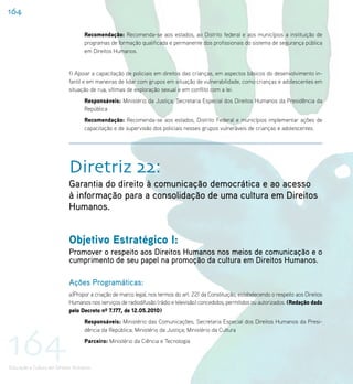 164

                                   Recomendação: Recomenda-se aos estados, ao Distrito federal e aos municípios a instituição de
                                   programas de formação qualificada e permanente dos profissionais do sistema de segurança pública
                                   em Direitos Humanos.


                           f) Apoiar a capacitação de policiais em direitos das crianças, em aspectos básicos do desenvolvimento in-
                           fantil e em maneiras de lidar com grupos em situação de vulnerabilidade, como crianças e adolescentes em
                           situação de rua, vítimas de exploração sexual e em conflito com a lei.
                                   Responsáveis: Ministério da Justiça; Secretaria Especial dos Direitos Humanos da Presidência da
                                   República
                                   Recomendação: Recomenda-se aos estados, Distrito Federal e municípios implementar ações de
                                   capacitação e de supervisão dos policiais nesses grupos vulneráveis de crianças e adolescentes.




                           Diretriz 22:
                           Garantia do direito à comunicação democrática e ao acesso
                           à informação para a consolidação de uma cultura em Direitos
                           Humanos.


                           Objetivo Estratégico I:
                           Promover o respeito aos Direitos Humanos nos meios de comunicação e o
                           cumprimento de seu papel na promoção da cultura em Direitos Humanos.

                           Ações Programáticas:
                           a)Propor a criação de marco legal, nos termos do art. 221 da Constituição, estabelecendo o respeito aos Direitos
                           Humanos nos serviços de radiodifusão (rádio e televisão) concedidos, permitidos ou autorizados. (Redação dada
                           pelo Decreto nº 7.177, de 12.05.2010)
                                   Responsáveis: Ministério das Comunicações; Secretaria Especial dos Direitos Humanos da Presi-




164
                                   dência da República; Ministério da Justiça; Ministério da Cultura
                                   Parceiro: Ministério da Ciência e Tecnologia



Educação e Cultura em Direitos Humanos
 