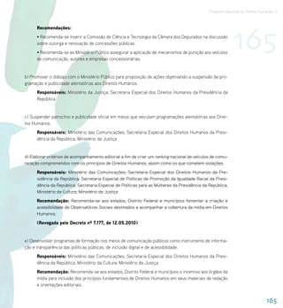 Programa Nacional de Direitos Humanos–3




                                                                                                            165
      Recomendações:
      • Recomenda-se inserir a Comissão de Ciência e Tecnologia da Câmara dos Deputados na discussão
      sobre outorga e renovação de concessões públicas.
      • Recomenda-se ao Ministério Público assegurar a aplicação de mecanismos de punição aos veículos
      de comunicação, autores e empresas concessionárias.


b) Promover o diálogo com o Ministério Público para proposição de ações objetivando a suspensão de pro-
gramação e publicidade atentatórias aos Direitos Humanos.
      Responsáveis: Ministério da Justiça; Secretaria Especial dos Direitos Humanos da Presidência da
      República


c) Suspender patrocínio e publicidade oficial em meios que veiculam programações atentatórias aos Direi-
tos Humanos.
      Responsáveis: Ministério das Comunicações; Secretaria Especial dos Direitos Humanos da Presi-
      dência da República; Ministério da Justiça


d) Elaborar critérios de acompanhamento editorial a fim de criar um ranking nacional de veículos de comu-
nicação comprometidos com os princípios de Direitos Humanos, assim como os que cometem violações.
      Responsáveis: Ministério das Comunicações; Secretaria Especial dos Direitos Humanos da Pre-
      sidência da República; Secretaria Especial de Políticas de Promoção da Igualdade Racial da Presi-
      dência da República; Secretaria Especial de Políticas para as Mulheres da Presidência da República;
      Ministério da Cultura; Ministério da Justiça
      Recomendação: Recomenda-se aos estados, Distrito Federal e municípios fomentar a criação e
      acessibilidade de Observatórios Sociais destinados a acompanhar a cobertura da mídia em Direitos
      Humanos.
      (Revogada pelo Decreto nº 7.177, de 12.05.2010)


e) Desenvolver programas de formação nos meios de comunicação públicos como instrumento de informa-
ção e transparência das políticas públicas, de inclusão digital e de acessibilidade.
      Responsáveis: Ministério das Comunicações; Secretaria Especial dos Direitos Humanos da Presi-
      dência da República; Ministério da Cultura; Ministério da Justiça
      Recomendação: Recomenda-se aos estados, Distrito Federal e municípios o incentivo aos órgãos da
      mídia para inclusão dos princípios fundamentais de Direitos Humanos em seus materiais de redação
      e orientações editoriais.


                                                                                                                               165
 