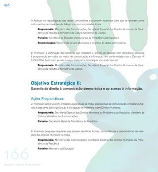 166


                           f) Avançar na regularização das rádios comunitárias e promover incentivos para que se afirmem como
                           instrumentos permanentes de diálogo com as comunidades locais.
                                   Responsáveis: Ministério das Comunicações; Secretaria Especial dos Direitos Humanos da Presi-
                                   dência da República; Ministério da Cultura; Ministério da Justiça
                                   Parceiro: Secretaria de Relações Institucionais da Presidência da República
                                   Recomendação: Recomenda-se aos Municípios o incentivo às rádios comunitárias.


                           g) Promover a eliminação das barreiras que impedem o acesso de pessoas com deficiência sensorial
                           à programação em todos os meios de comunicação e informação, em conformidade com o Decreto nº
                           5.296/2004, bem como acesso a novos sistemas e tecnologias, incluindo internet.
                                   Responsáveis: Ministério das Comunicações; Secretaria Especial dos Direitos Humanos da Presi-
                                   dência da República; Ministério da Justiça




                           Objetivo Estratégico II:
                           Garantia do direito à comunicação democrática e ao acesso à informação.

                           Ações Programáticas:
                           a) Promover parcerias com entidades associativas de mídia, profissionais de comunicação, entidades sindi-
                           cais e populares para a produção e divulgação de materiais sobre Direitos Humanos.
                                   Responsáveis: Secretaria Especial dos Direitos Humanos da Presidência da República; Ministério da
                                   Cultura; Ministério das Comunicações
                                   Parceiro: Secretaria-Geral da Presidência da República


                           b) Incentivar pesquisas regulares que possam identificar formas, circunstâncias e características de viola-
                           ções dos Direitos Humanos na mídia.
                                   Responsáveis: Ministério das Comunicações; Secretaria Especial dos Direitos Humanos da Presi-
                                   dência da República




166
                                   Parceiro: Ministério da Educação




Educação e Cultura em Direitos Humanos
 