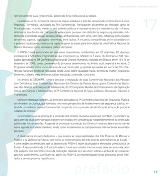 Programa Nacional de Direitos Humanos–3




                                                                                                                          17
ram oficialmente suas conferências, garantindo força institucional ao debate.
   Realizaram-se 137 encontros prévios às etapas estaduais e distrital, denominados Conferências Livres,
Regionais, Territoriais, Municipais ou Pré-Conferências. Participaram ativamente do processo cerca de
14 mil pessoas, reunindo membros dos poderes públicos e representantes dos movimentos de mulheres,
defensores dos direitos da criança e do adolescente, pessoas com deficiência, negros e quilombolas, mili-
tantes da diversidade sexual, pessoas idosas, ambientalistas, sem-terra, sem-teto, indígenas, comunidades
de terreiro, ciganos, populações ribeirinhas, entre outros. A iniciativa, compartilhada entre sociedade civil
e poderes republicanos, mostrou-se capaz de gerar as bases para formulação de uma Política Nacional de
Direitos Humanos como verdadeira política de Estado.
    O PNDH-3 está estruturado em seis eixos orientadores, subdivididos em 25 diretrizes, 82 objetivos
estratégicos e 521 ações programáticas, que incorporam ou refletem os 7 eixos, 36 diretrizes e 700 reso-
luções aprovadas na 11ª Conferência Nacional de Direitos Humanos, realizada em Brasília entre 15 e 18 de
dezembro de 2008, como coroamento do processo desenvolvido no âmbito local, regional e estadual. O
Programa também inclui, como alicerce de sua construção, propostas aprovadas em cerca de 50 confe-
rências nacionais temáticas realizadas desde 2003 sobre igualdade racial, direitos da mulher, segurança
alimentar, cidades, meio ambiente, saúde, educação, juventude, cultura etc.
   No âmbito da SEDH/PR, cumpre destacar a realização de duas Conferências Nacionais das Pessoas
com Deficiência; duas Conferências Nacionais dos Direitos da Pessoa Idosa; quatro Conferências Nacio-
nais dos Direitos da Criança e do Adolescente; do 3º Congresso Mundial de Enfrentamento da Exploração
Sexual de Crianças e Adolescentes; da 1ª Conferência Nacional de Gays, Lésbicas, Bissexuais, Travestis e
Transexuais.
    Merecem destaque, também, as diretrizes aprovadas na 1ª Conferência Nacional de Segurança Pública,
do Ministério da Justiça, que formulou uma nova perspectiva de fortalecimento da segurança pública, en-
tendida como direito humano fundamental, rompendo com o passado de identificação entre ação policial e
violação de direitos.
    Os compromissos de promoção e proteção dos Direitos Humanos expressos no PNDH-3 estendem-se
para além da atual administração e devem ser levados em consideração independentemente da orientação
política das futuras gestões. A agenda de promoção e proteção dos Direitos Humanos deve transformar-se
numa agenda do Estado brasileiro, tendo como fundamentos os compromissos internacionais assumidos
pelo país.
   A observância do pacto federativo – que sinaliza as responsabilidades dos três Poderes, do Ministério
Público e da Defensoria Pública, bem como os compromissos das três esferas administrativas do Estado –
é uma exigência central para que os objetivos do PNDH-3 sejam alcançados e efetivados como política de
Estado. A responsabilidade do Estado brasileiro frente aos tratados internacionais deve ser assumida pelos
três poderes, nos diferentes níveis da federação, cabendo ao Executivo Federal a atribuição de responder
pelo seu cumprimento. Justificam-se, assim, no PNDH-3, as recomendações feitas aos outros entes fede-
rados e demais poderes republicanos.




                                                        prefácio                                                                      17
 
