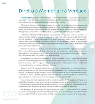 170


                                Direito à Memória e à Verdade
                                    A investigação do passado é fundamental para a construção da cidadania. Estudar o passado, resgatar
                                sua verdade e trazer à tona seus acontecimentos, caracterizam forma de transmissão de experiência histó-
                                rica que é essencial para a constituição da memória individual e coletiva.
                                    O Brasil ainda processa com dificuldades o resgate da memória e da verdade sobre o que ocorreu com as
                                vítimas atingidas pela repressão política durante o regime de 1964. A impossibilidade de acesso a todas as infor-
                                mações oficiais impede que familiares de mortos e desaparecidos possam conhecer os fatos relacionados aos
                                crimes praticados e não permite à sociedade elaborar seus próprios conceitos sobre aquele período.
                                    A história que não é transmitida de geração a geração torna-se esquecida e silenciada. O silêncio e o
                                esquecimento das barbáries geram graves lacunas na experiência coletiva de construção da identidade
                                nacional. Resgatando a memória e a verdade, o País adquire consciência superior sobre sua própria iden-
                                tidade, a democracia se fortalece. As tentações totalitárias são neutralizadas e crescem as possibilidades
                                de erradicação definitiva de alguns resquícios daquele período sombrio, como a tortura, por exemplo, ainda
                                persistente no cotidiano brasileiro.
                                   O trabalho de reconstituir a memória exige revisitar o passado e compartilhar experiências de dor, vio-
                                lência e mortes. Somente depois de lembrá-las e fazer seu luto, será possível superar o trauma histórico e
                                seguir adiante. A vivência do sofrimento e das perdas não pode ser reduzida a conflito privado e subjetivo,
                                uma vez que se inscreveu num contexto social, e não individual.
                                    A compreensão do passado por intermédio da narrativa da herança histórica e pelo reconhecimento
                                oficial dos acontecimentos possibilita aos cidadãos construírem os valores que indicarão sua atuação no
                                presente. O acesso a todos os arquivos e documentos produzidos durante o regime militar é fundamental
                                no âmbito das políticas de proteção dos Direitos Humanos.
                                     Desde os anos 1990, a persistência de familiares de mortos e desaparecidos vem obtendo vitórias sig-
                                nificativas nessa luta, com abertura de importantes arquivos estaduais sobre a repressão política do regime
                                ditatorial. Em dezembro de 1995, coroando difícil e delicado processo de discussão entre esses familiares,
                                o Ministério da Justiça e o Poder Legislativo Federal, foi aprovada a Lei nº 9.140/1995, que reconheceu a
                                responsabilidade do Estado brasileiro pela morte de opositores ao regime de 1964.
                                     Essa Lei instituiu Comissão Especial com poderes para deferir pedidos de indenização das famílias de uma
                                lista inicial de 136 pessoas e julgar outros casos apresentados para seu exame. No art. 4º, inciso II, a Lei conferiu
                                à Comissão Especial também a incumbência de envidar esforços para a localização dos corpos de pessoas de-
                                saparecidas no caso de existência de indícios quanto ao local em que possam estar depositados.




170
                                   Em 24 de agosto de 2001, foi criada, pela Medida Provisória nº 2151-3, a Comissão de Anistia do Ministério
                                da Justiça. Esse marco legal foi reeditado pela Medida Provisória nº 65, de 28 de agosto de 2002 e finalmente
                                convertido na Lei nº 10.559, de 13 de novembro de 2002. Essa norma regulamentou o Art. 8º do Ato das Dispo-


Direito à Memória e à Verdade
 