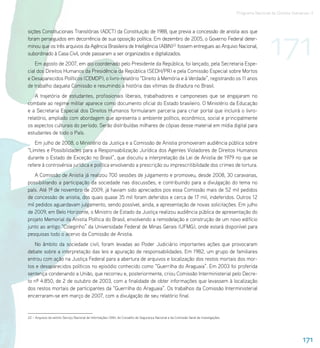 Programa Nacional de Direitos Humanos–3




                                                                                                                                                          171
sições Constitucionais Transitórias (ADCT) da Constituição de 1988, que previa a concessão de anistia aos que
foram perseguidos em decorrência de sua oposição política. Em dezembro de 2005, o Governo Federal deter-
minou que os três arquivos da Agência Brasileira de Inteligência (ABIN)22 fossem entregues ao Arquivo Nacional,
subordinado à Casa Civil, onde passaram a ser organizados e digitalizados.
    Em agosto de 2007, em ato coordenado pelo Presidente da República, foi lançado, pela Secretaria Espe-
cial dos Direitos Humanos da Presidência da República (SEDH/PR) e pela Comissão Especial sobre Mortos
e Desaparecidos Políticos (CEMDP), o livro-relatório “Direito à Memória e à Verdade”, registrando os 11 anos
de trabalho daquela Comissão e resumindo a história das vítimas da ditadura no Brasil.
    A trajetória de estudantes, profissionais liberais, trabalhadores e camponeses que se engajaram no
combate ao regime militar aparece como documento oficial do Estado brasileiro. O Ministério da Educação
e a Secretaria Especial dos Direitos Humanos formularam parceria para criar portal que incluirá o livro-
relatório, ampliado com abordagem que apresenta o ambiente político, econômico, social e principalmente
os aspectos culturais do período. Serão distribuídas milhares de cópias desse material em mídia digital para
estudantes de todo o País.
   Em julho de 2008, o Ministério da Justiça e a Comissão de Anistia promoveram audiência pública sobre
“Limites e Possibilidades para a Responsabilização Jurídica dos Agentes Violadores de Direitos Humanos
durante o Estado de Exceção no Brasil”, que discutiu a interpretação da Lei de Anistia de 1979 no que se
refere à controvérsia jurídica e política envolvendo a prescrição ou imprescritibilidade dos crimes de tortura.
   A Comissão de Anistia já realizou 700 sessões de julgamento e promoveu, desde 2008, 30 caravanas,
possibilitando a participação da sociedade nas discussões, e contribuindo para a divulgação do tema no
país. Até 1º de novembro de 2009, já haviam sido apreciados pos essa Comissão mais de 52 mil pedidos
de concessão de anistia, dos quais quase 35 mil foram deferidos e cerca de 17 mil, indeferidos. Outros 12
mil pedidos aguardavam julgamento, sendo possível, ainda, a apresentação de novas solicitações. Em julho
de 2009, em Belo Horizonte, o Ministro de Estado da Justiça realizou audiência pública de apresentação do
projeto Memorial da Anistia Política do Brasil, envolvendo a remodelação e construção de um novo edifício
junto ao antigo “Coleginho” da Universidade Federal de Minas Gerais (UFMG), onde estará disponível para
pesquisas todo o acervo da Comissão de Anistia.
   No âmbito da sociedade civil, foram levadas ao Poder Judiciário importantes ações que provocaram
debate sobre a interpretação das leis e apuração de responsabilidades. Em 1982, um grupo de familiares
entrou com ação na Justiça Federal para a abertura de arquivos e localização dos restos mortais dos mor-
tos e desaparecidos políticos no episódio conhecido como “Guerrilha do Araguaia”. Em 2003 foi proferida
sentença condenando a União, que recorreu e, posteriormente, criou Comissão Interministerial pelo Decre-
to nº 4.850, de 2 de outubro de 2003, com a finalidade de obter informações que levassem à localização
dos restos mortais de participantes da “Guerrilha do Araguaia”. Os trabalhos da Comissão Interministerial
encerraram-se em março de 2007, com a divulgação de seu relatório final.


22 – Arquivos do extinto Serviço Nacional de Informações (SNI), do Conselho de Segurança Nacional e da Comissão Geral de Investigações




                                                                                                                                                                          171
 