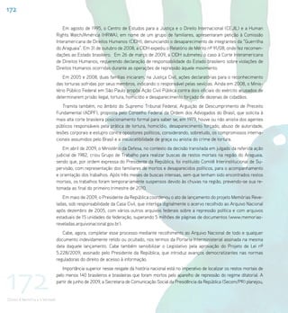 172

                                    Em agosto de 1995, o Centro de Estudos para a Justiça e o Direito Internacional (CEJIL) e a Human
                                Rights Watch/América (HRWA), em nome de um grupo de familiares, apresentaram petição à Comissão
                                Interamericana de Direitos Humanos (CIDH), denunciando o desaparecimento de integrantes da “Guerrilha
                                do Araguaia”. Em 31 de outubro de 2008, a CIDH expediu o Relatório de Mérito nº 91/08, onde fez recomen-
                                dações ao Estado brasileiro. Em 26 de março de 2009, a CIDH submeteu o caso à Corte Interamericana
                                de Direitos Humanos, requerendo declaração de responsabilidade do Estado brasileiro sobre violações de
                                Direitos Humanos ocorridas durante as operações de repressão àquele movimento.
                                    Em 2005 e 2008, duas famílias iniciaram, na Justiça Civil, ações declaratórias para o reconhecimento
                                das torturas sofridas por seus membros, indicando o responsável pelas sevícias. Ainda em 2008, o Minis-
                                tério Público Federal em São Paulo propôs Ação Civil Pública contra dois oficiais do exército acusados de
                                determinarem prisão ilegal, tortura, homicídio e desaparecimento forçado de dezenas de cidadãos.
                                   Tramita também, no âmbito do Supremo Tribunal Federal, Arguição de Descumprimento de Preceito
                                Fundamental (ADPF), proposta pelo Conselho Federal da Ordem dos Advogados do Brasil, que solicita à
                                mais alta corte brasileira posicionamento formal para saber se, em 1979, houve ou não anistia dos agentes
                                públicos responsáveis pela prática de tortura, homicídio, desaparecimento forçado, abuso de autoridade,
                                lesões corporais e estupro contra opositores políticos, considerando, sobretudo, os compromissos interna-
                                cionais assumidos pelo Brasil e a insuscetibilidade de graça ou anistia do crime de tortura.
                                   Em abril de 2009, o Ministério da Defesa, no contexto da decisão transitada em julgado da referida ação
                                judicial de 1982, criou Grupo de Trabalho para realizar buscas de restos mortais na região do Araguaia,
                                sendo que, por ordem expressa do Presidente da República, foi instituído Comitê Interinstitucional de Su-
                                pervisão, com representação dos familiares de mortos e desaparecidos políticos, para o acompanhamento
                                e orientação dos trabalhos. Após três meses de buscas intensas, sem que tenham sido encontrados restos
                                mortais, os trabalhos foram temporariamente suspensos devido às chuvas na região, prevendo-se sua re-
                                tomada ao final do primeiro trimestre de 2010.
                                   Em maio de 2009, o Presidente da República coordenou o ato de lançamento do projeto Memórias Reve-
                                ladas, sob responsabilidade da Casa Civil, que interliga digitalmente o acervo recolhido ao Arquivo Nacional
                                após dezembro de 2005, com vários outros arquivos federais sobre a repressão política e com arquivos
                                estaduais de 15 unidades da federação, superando 5 milhões de páginas de documentos (www.memorias-
                                reveladas.arquivonacional.gov.br).
                                   Cabe, agora, completar esse processo mediante recolhimento ao Arquivo Nacional de todo e qualquer
                                documento indevidamente retido ou ocultado, nos termos da Portaria Interministerial assinada na mesma
                                data daquele lançamento. Cabe também sensibilizar o Legislativo pela aprovação do Projeto de Lei nº
                                5.228/2009, assinado pelo Presidente da República, que introduz avanços democratizantes nas normas
                                reguladoras do direito de acesso à informação.




172
                                   Importância superior nesse resgate da história nacional está no imperativo de localizar os restos mortais de
                                pelo menos 140 brasileiros e brasileiras que foram mortos pelo aparelho de repressão do regime ditatorial. A
                                partir de junho de 2009, a Secretaria de Comunicação Social da Presidência da República (Secom/PR) planejou,


Direito à Memória e à Verdade
 