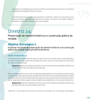 Programa Nacional de Direitos Humanos–3




                                                                                                                    175
      • Apresentar recomendações para promover a efetiva reconciliação nacional e prevenir no sentido da
      não repetição de violações de Direitos Humanos.


      A Comissão Nacional da Verdade deverá apresentar, anualmente, relatório circunstanciado que ex-
      ponha as atividades realizadas e as respectivas conclusões, com base em informações colhidas ou
      recebidas em decorrência do exercício de suas atribuições.




Diretriz 24:
Preservação da memória histórica e a construção pública da
verdade.

Objetivo Estratégico I:
Incentivar iniciativas de preservação da memória histórica e de construção
pública da verdade sobre períodos autoritários.

Ações programáticas:
a) Disponibilizar linhas de financiamento para a criação de centros de memória sobre a repressão política,
em todos os estados, com projetos de valorização da história cultural e de socialização do conhecimento
por diversos meios de difusão.
      Responsáveis: Secretaria Especial dos Direitos Humanos da Presidência da República; Ministério da
      Justiça; Ministério da Cultura; Ministério da Educação


b) Criar comissão específica, em conjunto com departamentos de História e centros de pesquisa, para reconstituir
a história da repressão ilegal relacionada ao Estado Novo (1937-1945). Essa comissão deverá publicar relatório
contendo os documentos que fundamentaram essa repressão, a descrição do funcionamento da justiça de exce-
ção, os responsáveis diretos no governo ditatorial, registros das violações bem como dos autores e das vítimas.
      Responsáveis: Secretaria Especial dos Direitos Humanos da Presidência da República; Ministério da
      Educação; Ministério da Justiça; Ministério da Cultura


c)Identificar e tornar públicos as estruturas, os locais, as instituições e as circunstâncias relacionados à



                                                                                                                                      175
 