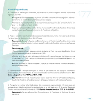 Programa Nacional de Direitos Humanos–3




                                                                                                                    177
Ações Programáticas:
a) Criar Grupo de Trabalho para acompanhar, discutir e articular, com o Congresso Nacional, iniciativas de
legislação propondo:
      • revogação de leis remanescentes do período 1964-1985 que sejam contrárias à garantia dos Direi-
      tos Humanos ou tenham dado sustentação a graves violações;
      • revisão de propostas legislativas envolvendo retrocessos na garantia dos Direitos Humanos em
      geral e no direito à memória e à verdade.
      Responsáveis: Secretaria Especial dos Direitos Humanos da Presidência da República; Ministério da
      Justiça; Secretaria de Relações Institucionais da Presidência da República


b) Propor e articular o reconhecimento do status constitucional de instrumentos internacionais de Direitos
Humanos novos ou já existentes ainda não ratificados.
      Responsáveis: Secretaria Especial dos Direitos Humanos da Presidência da República; Ministério da
      Justiça; Secretaria de Relações Institucionais da Presidência da República; Ministério das Relações
      Exteriores
      Recomendações:
      • Recomenda-se ratificar o segundo protocolo facultativo do Pacto Internacional de Direitos Civis e
      Políticos, visando à abolição da pena de morte (1989).
      • Ratificar a Convenção sobre a Imprescritibilidade dos Crimes de Guerra e dos Crimes contra a
      Humanidade (ONU, 1968) e adaptar o ordenamento jurídico interno com lei expressa fixando a im-
      prescritibilidade dos delitos.
      • Ratificar a Convenção Internacional para a Proteção de Todas as Pessoas contra os Desapareci-
      mentos Forçados (2006).


c) Fomentar debates e divulgar informações no sentido de que logradouros, atos e próprios nacionais ou
prédios públicos não recebam nomes de pessoas identificadas reconhecidamente como torturadores. (Re-
dação dada pelo Decreto nº 7.177, de 12.05.2010)
      Responsáveis: Ministério da Justiça; Secretaria Especial dos Direitos Humanos da Presidência da República;
      Casa Civil da Presidência da República; Secretaria de Relações Institucionais da Presidência da República


d) Acompanhar e monitorar a tramitação judicial dos processos de responsabilização civil sobre casos que
envolvam graves violações de direitos humanos praticadas no período fixado no art. 8º do Ato das Disposições
Constitucionais transitórias da Constituição de 1988. (Redação dada pelo Decreto nº 7.177, de 12.05.2010)
      Responsáveis: Secretaria Especial dos Direitos Humanos da Presidência da República; Ministério
      da Justiça

                                                                                                                                      177
 