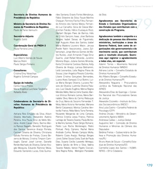 Programa Nacional de Direitos Humanos–3




                                                                                                                       179
Secretaria de Direitos Humanos da         rães Santana; Erasto Fortes Mendonça;         da Silva.
Presidência da República                  Fábio Silvestre da Silva; Fauze Martins
                                          Chequer; Fermino Fechio Filho; Fernan-        Agradecemos aos Secretários de
Ministro da Secretaria de Direitos Hu-    do Antonio dos Santos Matos; Fernan-          Estado e Comissões Organizadoras
manos da Presidência da República         do Luz Carvalho; Gícia de Cássia Mar-         dos Estados que contribuíram com a
Paulo de Tarso Vannuchi                   tinichen Falcão; Hélcio Eustaquio Rizzi;      construção do Programa.
                                          Herbert Borges Paes de Barros; Inês
Secretário-Adjunto                        de Cristo Garçoni; Isaac Jose Barbosa         Agradecemos também o empenho e a
Rogério Sottili                           Vergne; Isabel Seixas de Figueiredo;          dedicação de pessoas dos diferentes
                                          Ivair Augusto Alves dos Santos; Izabel        ministérios, instituições e áreas do
Coordenação-Geral do PNDH-3               Maria Madeira Loureiro Maior; Jerusa          Governo Federal, bem como de or-
Paula Ferreira Lima                       Ataíde Nalini Vasconcelos; Joana Zyl-         ganizações não-governamentais e do
                                          bersztajn; Jorge Marcos Gomes de Ma-          movimento social, que contribuíram
Especialistas:                            tos Nunes; José Armando Fraga Diniz           para o resultado alcançado. Quere-
Luiz Alberto Gomes de Souza               Guerra; José Rafael Miranda; Jucelino         mos aqui registrar o agradecimento
Marcos Rolim                              Moreira Bispo; Juliana Gomes Miranda;         a todas elas, em especial:
Paulo Sérgio Pinheiro                     Karla Christianne Cardoso Batista; Kelly      Ademir Torres – Movimento Nacional
                                          Oliveira de Araújo; Larissa Beltramim;        de Direitos Humanos (MNDH)
Consultores:                              Leilá Leonardos; Leila Regina Paiva de        Adriana Loche – Conselho Estadula de
Cristina Emy Yokaichiya                   Sousa; Lilian Angelica Peixoto Colombo;       Direitos Humanos/SP
Rogério Schmidt Campos                    Liliane Cristina Gonçalves Bernardes;         Alci Ribeiro Borges – Conselho Estadu-
                                          Luana Alves Sampaio Cruz Bottini; Lui-        al de Direitos Humanos/PI
Equipe de trabalho                        za Maria Borges Oliveira; Luciana Pei-        Alessandra Nogueira - Procuradoria
Carlos Inácio Prates                      xoto de Oliveira; Ludimila Oliveira Pala-     Jurídica da Federação Nacional das
Maria Angélica Lucchese Targhetta         zzo; Luiz Cláudio Eugênio; Márcia Regina      APAES
Rafaella Alves                            Mendes Mello; Marcia Ustra Soares; Mar-       Alessandra Elias de Queiroga – Conse-
                                          cus Vinícius Romano Lemos; Maria Ber-         lho Nacional dos Procuradores Gerais
                                          nadete Olivo; Maria do Carmo Rebouças         de Justiça
Colaboradores da Secretaria de Di-        da Cruz; Maria do Socorro Fernandes T.        Alexandre Ciconello – Instituto de Estu-
reitos Humanos da Presidência da          Mota; Maria Victoria Hernandez; Mariana       dos Socioeconômicos (INESC)
República:                                Bertol Carpanezzi; Monica Carolina Ven-       Ana Luíza Castro – Conselho Federal de
                                          tocilla Franco; Nilda Maria Turra Ferreira;   Psicologia (CFP)
Adriana Reis Emygdio da Silva; Ailson     Niusarete Margarida de Lima Campos;           Andrea Oncala – Ministério do Desen-
Silveira Machado; Alexandre Avelino       Patrícia Cristina Lessa Franco; Patricia      volvimento Agrário (MDA)
Pereira; Ana Paula Diniz de Mello Mo-     Lamego de Teixeira Soares; Paula Miche-       Andressa Caldas – Justiça Global
reira; André Cavas Otero; Bartira Mei-    le Martins Gomes; Paulo Sérgio Romariz;       Augustino Veit – Comissão de Direitos
ra Ramos Nagado; Benedito Rodrigues       Pedro Luis Rocha Montenegro; Pedro            Humanos e Minorias da Câmara dos
dos Santos; Berenice Araújo Portela;      Pontual; Perly Cipriano; Rachel Maria         Deputados
Carmen Silveira de Oliveira; Christiana   Andrade Cunha; Renata Campos Motta;           Betânia Freitas – Subsecretária de De-
Galvão Ferreira de Freitas; Cícera Be-    Roberto Costa Araújo; Rodrigo Borges          fesa e Promoção dos Direitos Huma-
zerra de Morais; Cristina Timponi Cam-    Junot; Sidnei Sousa Costa; Sueli de Paula     nos/RJ
biaghi; Daniel Josef Lerner; Danielle     Dias; Susana Cecília Lavarello Mintegui;      Bruno Alves de Souza – Conselho Esta-
Renée Machado de Oliveira; Darlan Ara-    Valéria Getúlio de Brito e Silva; Valéria     dual de Direitos Humanos/ES
gão Mesquita; Eduardo Ramirez Meza;       Tavares Rabelo; Vanice Pigatto Cioccari;      Carmelita Lopes dos Santos – HUMA-
Eduardo Santarelo Lucas; Eida Guima-      Vera Regina Rotta; Welington Pantaleão        NITAS – DH e Cidadania




                                                                                                                                         179
 