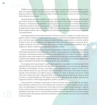 18
     prefácio
          O PNDH-3 é estruturado nos seguintes eixos orientadores: Interação Democrática entre Estado e Socie-
       dade Civil; Desenvolvimento e Direitos Humanos; Universalizar Direitos em um Contexto de Desigualdades;
       Segurança Pública, Acesso à Justiça e Combate à Violência; Educação e Cultura em Direitos Humanos;
       Direito à Memória e à Verdade.
           Compreendendo que todos os agentes públicos e todos os cidadãos são responsáveis pela efetivação
       dos Direitos Humanos no país, o tema da Interação Democrática entre Estado e Sociedade Civil abre o
       Programa. O compromisso compartilhado e a participação social na construção e monitoramento das dis-
       tintas políticas públicas são essenciais para que a consolidação dos Direitos Humanos seja substantiva e
       portadora de forte legitimidade democrática. O PNDH-3 propõe a integração e o aprimoramento dos fóruns
       de participação existentes, bem como a criação de novos espaços e mecanismos institucionais de interação
       e acompanhamento.
          A estratégia relativa ao tema Desenvolvimento e Direitos Humanos é centrada na inclusão social e em
       garantir o exercício amplo da cidadania, garantindo espaços consistentes às estratégias de desenvolvimento
       local e territorial, agricultura familiar, pequenos empreendimentos, cooperativismo e economia solidária.
       O direito humano ao meio ambiente e às cidades sustentáveis, bem como o fomento a pesquisas de tec-
       nologias socialmente inclusivas constituem pilares para um modelo de crescimento sustentável, capaz de
       assegurar os direitos fundamentais das gerações presentes e futuras.
           O tema Universalizar Direitos em um Contexto de Desigualdades complementa os anteriores e dialoga com as
       intervenções desenvolvidas no Brasil para reduzir a pobreza e garantir geração de renda aos segmentos sociais
       mais pobres, contribuindo de maneira decisiva para a erradicação da fome e da miséria. As conquistas recentes
       das políticas sociais ainda requerem eliminação de barreiras estruturais para sua efetivação plena. O PNDH-3
       reconhece essa realidade e propõe diretrizes indispensáveis para a construção de instrumentos capazes de as-
       segurar a observância dos Direitos Humanos e para garantir sua universalização.
          As arraigadas estruturas de poder e subordinação presentes na sociedade e na hierarquia das institui-
       ções policiais têm sido historicamente marcadas pela violência, gerando um círculo vicioso de insegurança,
       ineficiência, arbitrariedades, torturas e impunidade. O eixo Segurança Pública, Acesso à Justiça e Com-
       bate à Violência aborda, em suas diretrizes e objetivos estratégicos, metas para a diminuição da violência,
       redução da discriminação e da violência sexual, erradicação do tráfico de pessoas e da tortura. Propõe
       reformular o sistema de Justiça e Segurança Pública, avançando propostas de garantia do acesso universal
       à Justiça, com disponibilização de informações à população, fortalecimento dos modelos alternativos de
       solução de conflitos e modernização da gestão do sistema judiciário.
          O eixo prioritário e estratégico da Educação e Cultura em Direitos Humanos se traduz em uma experi-
       ência individual e coletiva que atua na formação de uma consciência centrada no respeito ao outro, na tole-
       rância, na solidariedade e no compromisso contra todas as formas de discriminação, opressão e violência.




18
       É esse o caminho para formar pessoas capazes de construir novos valores, fundados no respeito integral à
       dignidade humana, bem como no reconhecimento das diferenças como elemento de construção da justiça.
       O desenvolvimento de processos educativos permanentes visa a consolidar uma nova cultura dos Direitos
       Humanos e da paz.
 