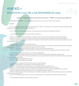 Programa Nacional de Direitos Humanos–3




AnEXo 1
DECrEto nº 7.037, DE 21 DE DEZEMBro DE 2009                                                                                         183
                       Aprova o Programa Nacional de Direitos Humanos - PNDH-3 e dá outras providências.
      O PRESIDENTE DA REPÚBLICA, no uso da atribuição que lhe confere o art. 84, inciso VI, alínea “a”, da Constituição,

      DECRETA:

      Art. 1º Fica aprovado o Programa Nacional de Direitos Humanos - PNDH-3, em consonância com as diretrizes, objetivos estratégicos e ações
programáticas estabelecidos, na forma do Anexo deste Decreto.

      Art. 2º O PNDH-3 será implementado de acordo com os seguintes eixos orientadores e suas respectivas diretrizes:

      I - Eixo Orientador I: Interação democrática entre Estado e sociedade civil:

     a) Diretriz 1: Interação democrática entre Estado e sociedade civil como instrumento de fortalecimento da democracia participativa;
     b) Diretriz 2: Fortalecimento dos Direitos Humanos como instrumento transversal das políticas públicas e de interação democrática; e
     c) Diretriz 3: Integração e ampliação dos sistemas de informações em Direitos Humanos e construção de mecanismos de avaliação e monitora-
mento de sua efetivação;

     II - Eixo Orientador II: Desenvolvimento e Direitos Humanos:
     a) Diretriz 4: Efetivação de modelo de desenvolvimento sustentável, com inclusão social e econômica, ambientalmente equilibrado e tecnologica-
mente responsável, cultural e regionalmente diverso, participativo e não discriminatório;
     b) Diretriz 5: Valorização da pessoa humana como sujeito central do processo de desenvolvimento; e
     c) Diretriz 6: Promover e proteger os direitos ambientais como Direitos Humanos, incluindo as gerações futuras como sujeitos de direitos;

      III - Eixo Orientador III: Universalizar direitos em um contexto de desigualdades:
      a) Diretriz 7: Garantia dos Direitos Humanos de forma universal, indivisível e interdependente, assegurando a cidadania plena;
      b) Diretriz 8: Promoção dos direitos de crianças e adolescentes para o seu desenvolvimento integral, de forma não discriminatória, assegurando
seu direito de opinião e participação;
      c) Diretriz 9: Combate às desigualdades estruturais; e
      d) Diretriz 10: Garantia da igualdade na diversidade;

     IV - Eixo Orientador IV: Segurança Pública, Acesso à Justiça e Combate à Violência:
     a) Diretriz 11: Democratização e modernização do sistema de segurança pública;
     b) Diretriz 12: Transparência e participação popular no sistema de segurança pública e justiça criminal;
     c) Diretriz 13: Prevenção da violência e da criminalidade e profissionalização da investigação de atos criminosos;
     d) Diretriz 14: Combate à violência institucional, com ênfase na erradicação da tortura e na redução da letalidade policial e carcerária;
     e) Diretriz 15: Garantia dos direitos das vítimas de crimes e de proteção das pessoas ameaçadas;
     f) Diretriz 16: Modernização da política de execução penal, priorizando a aplicação de penas e medidas alternativas à privação de liberdade e
melhoria do sistema penitenciário; e
     g) Diretriz 17: Promoção de sistema de justiça mais acessível, ágil e efetivo, para o conhecimento, a garantia e a defesa de direitos;

      V - Eixo Orientador V: Educação e Cultura em Direitos Humanos:




                                                                                                                                                       183
 