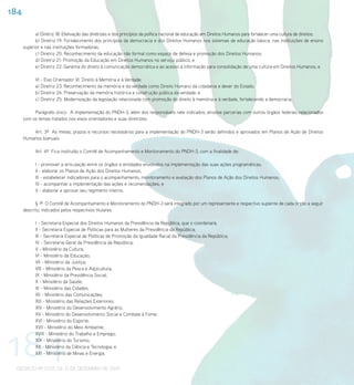 184

            a) Diretriz 18: Efetivação das diretrizes e dos princípios da política nacional de educação em Direitos Humanos para fortalecer uma cultura de direitos;
            b) Diretriz 19: Fortalecimento dos princípios da democracia e dos Direitos Humanos nos sistemas de educação básica, nas instituições de ensino
      superior e nas instituições formadoras;
            c) Diretriz 20: Reconhecimento da educação não formal como espaço de defesa e promoção dos Direitos Humanos;
            d) Diretriz 21: Promoção da Educação em Direitos Humanos no serviço público; e
            e) Diretriz 22: Garantia do direito à comunicação democrática e ao acesso à informação para consolidação de uma cultura em Direitos Humanos; e

            VI - Eixo Orientador VI: Direito à Memória e à Verdade:
            a) Diretriz 23: Reconhecimento da memória e da verdade como Direito Humano da cidadania e dever do Estado;
            b) Diretriz 24: Preservação da memória histórica e construção pública da verdade; e
            c) Diretriz 25: Modernização da legislação relacionada com promoção do direito à memória e à verdade, fortalecendo a democracia.

           Parágrafo único. A implementação do PNDH-3, além dos responsáveis nele indicados, envolve parcerias com outros órgãos federais relacionados
      com os temas tratados nos eixos orientadores e suas diretrizes.

          Art. 3º As metas, prazos e recursos necessários para a implementação do PNDH-3 serão definidos e aprovados em Planos de Ação de Direitos
      Humanos bianuais.

            Art. 4º Fica instituído o Comitê de Acompanhamento e Monitoramento do PNDH-3, com a finalidade de:

            I - promover a articulação entre os órgãos e entidades envolvidos na implementação das suas ações programáticas;
            II - elaborar os Planos de Ação dos Direitos Humanos;
            III - estabelecer indicadores para o acompanhamento, monitoramento e avaliação dos Planos de Ação dos Direitos Humanos;
            IV - acompanhar a implementação das ações e recomendações; e
            V - elaborar e aprovar seu regimento interno.

            § 1º O Comitê de Acompanhamento e Monitoramento do PNDH-3 será integrado por um representante e respectivo suplente de cada órgão a seguir
      descrito, indicados pelos respectivos titulares:

            I - Secretaria Especial dos Direitos Humanos da Presidência da República, que o coordenará;
            II - Secretaria Especial de Políticas para as Mulheres da Presidência da República;
            III - Secretaria Especial de Políticas de Promoção da Igualdade Racial da Presidência da República;
            IV - Secretaria-Geral da Presidência da República;
            V - Ministério da Cultura;
            VI - Ministério da Educação;
            VII - Ministério da Justiça;
            VIII - Ministério da Pesca e Aqüicultura;
            IX - Ministério da Previdência Social;
            X - Ministério da Saúde;
            XI - Ministério das Cidades;
            XII - Ministério das Comunicações;
            XIII - Ministério das Relações Exteriores;
            XIV - Ministério do Desenvolvimento Agrário;
            XV - Ministério do Desenvolvimento Social e Combate à Fome;
            XVI - Ministério do Esporte;




184
            XVII - Ministério do Meio Ambiente;
            XVIII - Ministério do Trabalho e Emprego;
            XIX - Ministério do Turismo;
            XX - Ministério da Ciência e Tecnologia; e
            XXI - Ministério de Minas e Energia.


 DECRETO Nº 7.037, DE 21 DE DEZEMBRO DE 2009
 