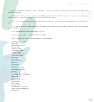 Programa Nacional de Direitos Humanos–3




nitoramento do PNDH-3.

                                                                                                                                      185
      § 2º O Secretário Especial dos Direitos Humanos da Presidência da República designará os representantes do Comitê de Acompanhamento e Mo-



      § 3º O Comitê de Acompanhamento e Monitoramento do PNDH-3 poderá constituir subcomitês temáticos para a execução de suas atividades, que
poderão contar com a participação de representantes de outros órgãos do Governo Federal.

      § 4º O Comitê convidará representantes dos demais Poderes, da sociedade civil e dos entes federados para participarem de suas reuniões e ativi-
dades.

      Art. 5º Os Estados, o Distrito Federal, os Municípios e os órgãos do Poder Legislativo, do Poder Judiciário e do Ministério Público, serão convidados
a aderir ao PNDH-3.

      Art. 6º Este Decreto entra em vigor na data de sua publicação.

      Art. 7º Fica revogado o Decreto no 4.229, de 13 de maio de 2002.

      Brasília, 21 de dezembro de 2009; 188o da Independência e 121o da República.

      LUIZ INÁCIO LULA DA SILVA
      Tarso Genro
      Celso Luiz Nunes Amorim
      Guido Mantega
      Alfredo Nascimento
      José Geraldo Fontelles
      Fernando Haddad
      André Peixoto Figueiredo Lima
      José Gomes Temporão
      Miguel Jorge
      Edison Lobão
      Paulo Bernardo Silva
      Hélio Costa
      José Pimentel
      Patrus Ananias
      João Luiz Silva Ferreira
      Sérgio Machado Rezende
      Carlos Minc
      Orlando Silva de Jesus Junior
      Luiz Eduardo Pereira Barretto Filho
      Geddel Vieira Lima
      Guilherme Cassel
      Márcio Fortes de Almeida
      Altemir Gregolin
      Dilma Rousseff
      Luiz Soares Dulci
      Alexandre Rocha Santos Padilha
      Samuel Pinheiro Guimarães Neto
      Edson Santos




                                                                                                                                                              185
 