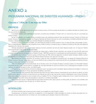 Programa Nacional de Direitos Humanos–3




AnEXo 2
ProgrAMA nACIonAl DE DIrEItoS HUMAnoS – PnDH I                                                                                       187
(Decreto n° 1.904, de 13 de maio de 1996)

PREFÁCIO
       Não há como conciliar democracia com as sérias injustiças sociais, as formas variadas de exclusão e as violações reiteradas aos direitos huma-
nos que ocorrem em nosso país.
       A sociedade brasileira está empenhada em promover uma democracia verdadeira. O Governo tem um compromisso real com a promoção dos
direitos humanos.
       No dia 7 de setembro, fiz um apelo a todos os brasileiros para uma mobilização ampla em favor dos direitos humanos. Criamos um Prêmio dos
Direitos Humanos. E prometemos preparar um Programa Nacional dos Direitos Humanos, tal como recomendava a Conferência Mundial de Direitos
Humanos, realizada em Viena em 1993, cujo Comitê de Redação foi presidido pelo Brasil.
       Iniciamos juntos, o Governo e a sociedade, uma caminhada para pregar os direitos humanos, como um direito de todos, para proteger os exclu-
ídos e os desamparados. Realizamos uma campanha contra a violência sexual e convidamos para um debate em Brasília as mais altas autoridades de
segurança e do Judiciário dos estados.
       Participei pessoalmente das comemorações relativas ao terceiro centenário da morte de Zumbi. Naquela ocasião criei um Grupo de Trabalho
Interministerial para a Valorização da População Negra.
       O Ministério do Trabalho tem exercido fiscalização sem trégua sobre o trabalho forçado, sobretudo o de crianças. Em junho de 1995, determinei
a criação do Grupo Executivo de Repressão ao Trabalho Forçado - GERTRAF para permitir a coordenação dos esforços para banir o trabalho forçado.
       Em benefício das mulheres, o Governo assinou, em 8 de março de 1996, protocolos específicos na área de saúde, educação, trabalho e justiça.
Em dezembro, fiz a entrega da primeira parte dos Prêmios Direitos Humanos, num valor de 75 mil reais.
       Não obstante este conjunto expressivo de iniciativas, o passo de maior conseqüência certamente será o da adoção do Programa Nacional de
Direitos Humanos. Este será , estou seguro, um marco de referência claro e inequívoco do compromisso do País com a proteção de mulheres e homens,
crianças e idosos, das minorias e dos excluídos.
       Todos nós sabemos que não é possível extirpar, de um dia para o outro, com um passe de mágica, a injustiça, o arbítrio e a impunidade. Estamos
conscientes de que o único caminho está na conjugação de uma ação obstinada do conjunto do Governo com a mobilização da sociedade civil. Este
caminho, nós estamos decididos a trilhar, com determinação.
       O Programa Nacional dos Direitos Humanos foi elaborado a partir de ampla consulta à sociedade. Algumas dezenas de entidades e centenas de
pessoas formularam sugestões e críticas, participaram de debates e seminários.
       A maior parte das ações propostas neste importante documento tem por objetivo estancar a banalização da morte, seja ela no trânsito, na fila do
pronto socorro, dentro de presídios, em decorrência do uso indevido de armas ou das chacinas de crianças e trabalhadores rurais. Outras recomenda-
ções visam a obstar a perseguição e a discriminação contra os cidadãos. Por fim, o Programa sugere medidas para tornar a Justiça mais eficiente, de
modo a assegurar mais efetivo acesso da população ao Judiciário e o combate à impunidade.
       Estou convencido de que o Programa Nacional dos Direitos Humanos será o guia a pautar as nossas ações, do Governo e da sociedade, para
construir o que é a aspiração maior de todos nós: um Brasil mais justo.

                                                                                                                        Fernando Henrique Cardoso


INTRODUÇÃO
      Os Direitos Humanos são os direitos de todos e devem ser protegidos em todos Estados e nações.
      Os assassinatos, as chacinas, o extermínio, os seqüestros, o crime organizado, o tráfico de drogas e as mortes no trânsito não podem ser con-
sideradas normais, especialmente em um Estado e em uma sociedade que se desejam modernos e democráticos.




                                                                                                                                                         187
 
