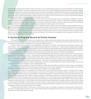Programa Nacional de Direitos Humanos–3




                                                                                                                                                189
vimento da idéia contemporânea de direitos humanos. Os direitos inscritos nesta Declaração constituem um conjunto indissociável e interdependente de
direitos individuais e coletivos, civis, políticos, econômicos, sociais e culturais, sem os quais a dignidade da pessoa humana não se realiza por completo.
A Declaração transformou-se, nesta última metade de século, numa fonte de inspiração para a elaboração de diversas cartas constitucionais e tratados
internacionais voltados à proteção dos direitos humanos. Este documento, chave do nosso tempo, tornou-se um autêntico paradigma ético a partir do
qual se pode medir e contestar a legitimidade de regimes e Governos. Os direitos ali inscritos constituem hoje um dos mais importantes instrumentos
de nossa civilização visando a assegurar um convívio social digno, justo e pacífico.
       Os direitos humanos não são, porém, apenas um conjunto de princípios morais que devem informar a organização da sociedade e a criação do
direito. Enumerados em diversos tratados internacionais e constituições, asseguram direitos aos indivíduos e coletividades e estabelecem obrigações
jurídicas concretas aos Estados. Compõem-se de uma série de normas jurídicas claras e precisas, voltadas a proteger os interesses mais fundamentais
da pessoa humana. São normas cogentes ou programáticas que obrigam os Estados no plano interno e externo.
       Com o estabelecimento das Nações Unidas, em 1945, e a adoção de diversos tratados internacionais voltados à proteção da pessoa humana, os
direitos humanos deixaram de ser uma questão afeta exclusivamente aos Estados nacionais, passando a ser matéria de interesse de toda a comunidade
internacional. A criação de mecanismos judiciais internacionais de proteção dos direitos humanos, como a Corte Interamericana e a Corte Européia
de Direitos Humanos, ou quase judiciais como a Comissão Interamericana de Direitos Humanos ou Comitê de Direitos Humanos das Nações Unidas,
deixam claro esta mudança na antiga formulação do conceito de soberania. É certo, porém, que a obrigação primária de assegurar os direitos humanos
continua a ser responsabilidade interna dos Estados .


A natureza do Programa Nacional de Direitos Humanos
       O Programa Nacional de Direitos Humanos, como qualquer plano de ação que se pretenda exeqüível, deve explicitar objetivos definidos e preci-
sos. Assim, sem abdicar de uma compreensão integral e indissociável dos direitos humanos, o Programa atribui maior ênfase aos direitos civis, ou seja,
os que ferem mais diretamente a integridade física e o espaço de cidadania de cada um.
       O fato de os direitos humanos em todas as suas três gerações - a dos direitos civis e políticos, a dos direitos sociais, econômicos e culturais, e a dos
direitos coletivos - serem indivisíveis não implica que, na definição de políticas específicas - dos direitos civis - o Governo deixe de contemplar de forma especí-
fica cada uma dessas outras dimensões. O Programa, apesar de inserir-se dentro dos princípios definidos pelo Pacto Internacional de Direitos Civis e Políticos,
contempla um largo elenco de medidas na área de direitos civis que terão conseqüências decisivas para a efetiva proteção dos direitos sociais, econômicos e
culturais, como, por exemplo, a implementação das convenções internacionais dos direitos das crianças, das mulheres e dos trabalhadores.
       Numa sociedade ainda injusta como é a do Brasil, com graves desigualdades de renda, promover os direitos humanos tornar-se-á mais factível se
o equacionamento dos problemas estruturais - como aqueles provocados pelo desemprego, fome, dificuldades do acesso à terra, à saúde, à educação,
concentração de renda - for objeto de políticas governamentais. Mas, para que a população possa assumir que os direitos humanos são direitos de
todos, e as entidades da sociedade civil possam lutar por esses direitos e organizar-se para atuar em parceria com o Estado, é fundamental que seus
direitos civis elementares sejam garantidos e, especialmente, que a Justiça seja uma instituição garantidora e acessível para qualquer um.
       Serão abordados, no Programa, os entraves à cidadania plena, que levam à violação sistemática dos direitos, visando a proteger o direito à vida
e à integridade física; o direito à liberdade; o direito à igualdade perante à lei.
       O Programa contempla, igualmente, iniciativas que fortalecem a atuação das organizações da sociedade civil, para a criação e consolidação de
uma cultura de direitos humanos. Nada melhor para atingir esse objetivo do que atribuir a essas organizações uma responsabilidade clara na promoção
dos direitos humanos, especialmente nas iniciativas voltadas para a educação e a formação da cidadania.
       Na elaboração do Programa foram realizados entre novembro de 1995 e março de 1996 seis seminários regionais - São Paulo , Rio de Janeiro,
Recife , Belém, Porto Alegre e Natal , com 334 participantes , pertencentes a 210 entidades. Foram realizadas consultas , por telefone e fax, a um largo
espectro de centros de direitos humanos e personalidades. Foi realizada uma exposição no Encontro do Movimento Nacional dos Direitos Humanos, em
Brasília, no mês de fevereiro de 1996. Finalmente, o projeto do Programa foi apresentado e debatido na I Conferência Nacional de Direitos Humanos,
promovida pela Comissão de Direitos Humanos da Câmara de Deputados, com o apoio do Fórum das Comissões Legislativas de Direitos Humanos,
Comissão de Direitos Humanos da OAB Federal, Movimento Nacional de Direitos Humanos, CNBB, FENAJ, INESC, SERPAJ e CIMI, em abril de 1996. O
Programa foi encaminhado, ainda, a várias entidades internacionais. Neste processo de elaboração, foi colocada em prática a parceria entre o Estado
e as organizações da sociedade civil. Na execução concreta do Programa, a mesma parceria será intensificada. Além das organizações de direitos
humanos, universidades, centros de pesquisa, empresas, sindicatos, associações empresariais, fundações, enfim, toda a sociedade brasileira deverá ter
um papel ativo para que este Programa se efetive como realidade.
       O Programa Nacional de Direitos Humanos abre uma nova dinâmica. Governo e sociedade civil respeitam a mesma gramática e articulam esfor-
ços comuns. O Programa passa, desta forma, a ser um marco referencial para as ações governamentais e para a construção, por toda a sociedade, da
convivência sem violência que a democracia exige.




                                                                                                                                                                       189
 