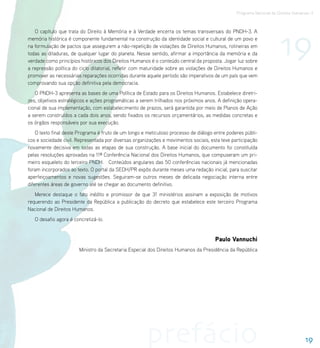 Programa Nacional de Direitos Humanos–3




                                                                                                                      19
   O capítulo que trata do Direito à Memória e à Verdade encerra os temas transversais do PNDH-3. A
memória histórica é componente fundamental na construção da identidade social e cultural de um povo e
na formulação de pactos que assegurem a não-repetição de violações de Direitos Humanos, rotineiras em
todas as ditaduras, de qualquer lugar do planeta. Nesse sentido, afirmar a importância da memória e da
verdade como princípios históricos dos Direitos Humanos é o conteúdo central da proposta. Jogar luz sobre
a repressão política do ciclo ditatorial, refletir com maturidade sobre as violações de Direitos Humanos e
promover as necessárias reparações ocorridas durante aquele período são imperativos de um país que vem
comprovando sua opção definitiva pela democracia.
   O PNDH-3 apresenta as bases de uma Política de Estado para os Direitos Humanos. Estabelece diretri-
zes, objetivos estratégicos e ações programáticas a serem trilhados nos próximos anos. A definição opera-
cional de sua implementação, com estabelecimento de prazos, será garantida por meio de Planos de Ação
a serem construídos a cada dois anos, sendo fixados os recursos orçamentários, as medidas concretas e
os órgãos responsáveis por sua execução.
    O texto final deste Programa é fruto de um longo e meticuloso processo de diálogo entre poderes públi-
cos e sociedade civil. Representada por diversas organizações e movimentos sociais, esta teve participação
novamente decisiva em todas as etapas de sua construção. A base inicial do documento foi constituída
pelas resoluções aprovadas na 11ª Conferência Nacional dos Direitos Humanos, que compuseram um pri-
meiro esqueleto do terceiro PNDH. Conteúdos angulares das 50 conferências nacionais já mencionadas
foram incorporados ao texto. O portal da SEDH/PR expôs durante meses uma redação inicial, para suscitar
aperfeiçoamentos e novas sugestões. Seguiram-se outros meses de delicada negociação interna entre
diferentes áreas de governo até se chegar ao documento definitivo.
   Merece destaque o fato inédito e promissor de que 31 ministérios assinam a exposição de motivos
requerendo ao Presidente da República a publicação do decreto que estabelece este terceiro Programa
Nacional de Direitos Humanos.
   O desafio agora é concretizá-lo.


                                                                                      Paulo Vannuchi
                       Ministro da Secretaria Especial dos Direitos Humanos da Presidência da República




                                                      prefácio                                                                    19
 