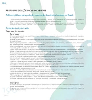 190


      PROPOSTAS DE AÇÕES GOVERNAMENTAIS

      Políticas públicas para proteção e promoção dos direitos humanos no Brasil:
          1.Apoiar a formulação e implementação de políticas públicas e privadas e de ações sociais para redução das grandes desigualdades econômicas,
          sociais e culturais ainda existentes no país, visando a plena realização do direito ao desenvolvimento.
          2.Criar um Cadastro Federal de Inadimplentes Sociais, que relacione os estados e municípios que não cumpram obrigações mínimas de proteção e
          promoção dos direitos humanos, com vistas a evitar o repasse de recursos, subsídios ou favorecimento a esses inadimplentes.


      Proteção do direito à vida
      Segurança das pessoas
          Curto prazo
          3.Promover a elaboração do mapa da violência urbana, com base em dados e indicadores de desenvolvimento urbano e qualidade de vida, a partir
          de quatro grandes cidades;
          4.Elaborar um mapa da violência rural a partir de uma região do país, visando a identificar áreas de conflitos e possibilitar análise mais aprofundada
          da atuação do Estado.
          5.Apoiar programas para prevenir a violência contra grupos em situação mais vulnerável, caso de crianças e adolescentes, idosos, mulheres, ne-
          gros, indígenas, migrantes, trabalhadores sem terra e homossexuais.
          6.Aperfeiçoar a legislação sobre venda, posse, uso e porte de armas e munições pelos cidadãos, condicionando-os a rigorosa comprovação de
          necessidade, aptidão e capacidade de manuseio.
          7.Propor projeto de lei regulando o uso de armas e munições por policiais nos horários de folga e aumentando o controle nos horários de serviço.
          8.Apoiar a criação de sistemas integrados de controle de armamentos e munições pelos Governos estaduais, em parceria com o Governo federal.
          9.Implementar programas de desarmamento, com ações coordenadas para apreender armas e munições de uso proibido ou possuídas ilegalmente.
          10.Estimular o aperfeiçoamento dos critérios para seleção, admissão, capacitação, treinamento e reciclagem de policiais.
          11.Incluir nos cursos das academias de polícia matéria específica sobre direitos humanos.
          12.Implementar a formação de grupo de consultoria para educação em direitos humanos, conforme o Protocolo de Intenções firmado entre o Mi-
          nistério da Justiça e a Anistia Internacional para ministrar cursos de direitos humanos para as polícias estaduais.
          13.Estruturar a Divisão de Direitos Humanos, criada recentemente no organograma da Polícia Federal.
          14.Estimular a criação e o fortalecimento das corregedorias de polícia, com vistas a limitar abusos e erros em operações policiais e emitir diretrizes
          claras a todos os integrantes das forças policiais com relação à proteção dos direitos humanos.
          15.Propor o afastamento nas atividades de policiamento de policiais acusados de violência contra os cidadãos, com imediata instauração de sindi-
          cância, sem prejuízo do devido processo criminal.
          16.Incentivar a criação de Ouvidorias de Polícia, com representantes da sociedade civil e autonomia de investigação e fiscalização.
          17.Estimular a implementação de programas de seguro de vida e de saúde para policiais
          18.Apoiar a criação de um sistema de proteção especial à família dos policiais ameaçados em razão de suas atividades.
          19.Estimular programas de cooperação e entrosamento entre policiais civis e militares e entre estes e o Ministério Público.
          20.Apoiar, com envio de pedido de urgência o projeto de lei n&ordm; 73 que estabelece o novo Código de Trânsito.
          21.Promover programas de caráter preventivo que contribuam para diminuir a incidência de acidentes de trânsito.


          Médio prazo



190
          22.Incentivar programas de capacitação material das polícias, com a necessária e urgente renovação e modernização dos equipamentos de pres-
          tação da segurança pública.
          23.Apoiar as experiências de polícias comunitárias ou interativas, entrosadas com conselhos comunitários, que encarem o policial como agente de
          proteção dos direitos humanos.



 PNDH I
 