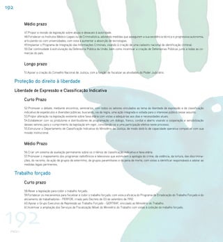 192

           Médio prazo
           47.Propor a revisão da legislação sobre abuso e desacato à autoridade.
           48.Fortalecer os Institutos Médico-Legais ou de Criminalística, adotando medidas que assegurem a sua excelência técnica e progressiva autonomia,
           articulando-os com universidades, com vista a aumentar a absorção de tecnologias.
           49.Implantar o Programa de Integração das Informações Criminais, visando à criação de uma cadastro nacional de identificação criminal.
           50.Dar continuidade à estruturação da Defensoria Pública da União, bem como incentivar a criação de Defensorias Públicas junto a todas as co-
           marcas do país.


           Longo prazo
           51.Apoiar a criação do Conselho Nacional de Justiça, com a função de fiscalizar as atividades do Poder Judiciário.


      Proteção do direito à liberdade
      Liberdade de Expressão e Classificação Indicativa

           Curto Prazo
           52.Promover o debate, mediante encontros, seminários, com todos os setores vinculados ao tema da liberdade de expressão e da classificação
           indicativa de espetáculos e diversões públicas, buscando, via de regra, uma ação integrada e voltada para o interesse público nesse assunto.
           53.Propor alteração na legislação existente sobre faixa etária com vistas a adequá-las aos dias e necessidades atuais.
           54.Estabelecer com os produtores e distribuidores de programação um diálogo, franco, cordial e aberto visando a cooperação e sensibilização
           desses setores para o cumprimento da legislação em vigor, convidando-os a uma participação efetiva neste processo.
           55.Estruturar o Departamento de Classificação Indicativa do Ministério da Justiça, de modo dotá-lo de capacidade operativa compatível com sua
           missão institucional.


           Médio Prazo
           56.Criar um sistema de avaliação permanente sobre os critérios de classificação indicativa e faixa etária.
           57.Promover o mapeamento dos programas radiofônicos e televisivos que estimulem a apologia do crime, da violência, da tortura, das discrimina-
           ções, do racismo, da ação de grupos de extermínio, de grupos paramilitares e da pena de morte, com vistas a identificar responsáveis e adotar as
           medidas legais pertinentes.


      Trabalho forçado
           Curto prazo
           58.Rever a legislação para coibir o trabalho forçado.
           59.Fortalecer os mecanismos para fiscalizar e coibir o trabalho forçado, com vista a eficácia do Programa de Erradicação do Trabalho Forçado e do
           aliciamento de trabalhadores - PERFOR, criado pelo Decreto de 03 de setembro de 1992.
           60.Apoiar o Grupo Executivo de Repressão ao Trabalho Forçado - GERTRAF, vinculado ao Ministério do Trabalho.




192
           61.Incentivar a ampliação dos Serviços de Fiscalização Móvel do Ministério do Trabalho com vistas à coibição do trabalho forçado.




  PNDH I
 