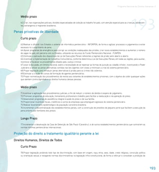 Programa Nacional de Direitos Humanos–3




                                                                                                                                     193
     Médio prazo
     62.Criar, nas organizações policiais, divisões especializadas de coibição ao trabalho forçado, com atenção especial para as crianças, adolescen-
     tes, estrangeiros e migrantes brasileiros.


Penas privativas de liberdade
     Curto prazo
     63.Reativar e difundir nos Estados o sistema de informática penitenciária - INFORPEN, de forma a agilizar processos e julgamentos e evitar
     excessos no cumprimento de pena.
     64.Apoiar programas de emergência para corrigir as condições inadequadas das prisões, criar novos estabelecimentos e aumentar o número
     de vagas no país, em parceria com os Estados, utilizando-se recursos do Fundo Penitenciário Nacional - FUNPEN.
     65.Estimular a aplicação dos dispositivos da Lei de Execuções Penais referentes a regimes de prisão semi-aberto e aberto.
     66.Incentivar a implementação de Conselhos Comunitários, conforme determina a Lei de Execuções Penais, em todas as regiões, para auxiliar,
     monitorar e fiscalizar os procedimentos ditados pela Justiça criminal.
     67.Levar à discussão, em âmbito nacional, sobre a necessidade de se repensar as formas de punição ao cidadão infrator, incentivando o Poder
     Judiciário a utilizar as penas alternativas contidas nas leis vigentes com vistas a minimizar a crise do sistema penitenciário.
     68.Propor legislação para introduzir penas alternativas à prisão para os crimes não violentos.
     69.Estimular a criação de cursos de formação de agentes penitenciários.
     70.Propor normatização dos procedimentos de revista aos visitantes de estabelecimentos prisionais, com o objetivo de coibir quaisquer ações
     que atentem contra dignidade e os direitos humanos dessas pessoas.


     Médio prazo
     71.Incentivar a agilização dos procedimentos judiciais, a fim de reduzir o número de detidos à espera de julgamento.
     72.Promover programas de educação, treinamento profissional e trabalho para facilitar a reeducação e recuperação do preso.
     73.Desenvolver programas de assistência integral à saúde do preso e de sua família.
     74.Proporcionar incentivos fiscais, creditícios e outros às empresas que empreguem egressos do sistema penitenciário.
     75.Realizar levantamento epidemológico da população carcerária brasileira.
     76.Incrementar a descentralização dos estabelecimentos penais, com a construção de presídios de pequeno porte que facilitem a execução da
     pena próximo aos familiares dos presos.


     Longo Prazo
     77.Incrementar a desativação da Casa de Detenção de São Paulo (Carandiru), e de outros estabelecimentos penitenciários que contrariem as
     normas mínimas penitenciárias internacionais.


Proteção do direito a tratamento igualitário perante a lei
Direitos Humanos, Direitos de Todos

     Curto Prazo
     78.Propor legislação proibindo todo tipo de discriminação, com base em origem, raça, etnia, sexo, idade, credo religioso, convicção política
     ou orientação sexual, e revogando normas discriminatórias na legislação infra-constitucional, de forma a reforçar e consolidar a proibição de




                                                                                                                                                        193
 