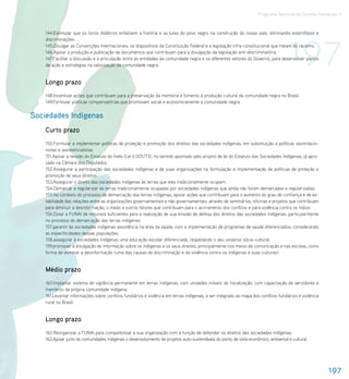 Programa Nacional de Direitos Humanos–3




                                                                                                                                     197
    144.Estimular que os livros didáticos enfatizem a história e as lutas do povo negro na construção do nosso país, eliminando esteriótipos e
    discriminações.
    145.Divulgar as Convenções Internacionais, os dispositivos da Constituição Federal e a legislação infra-constitucional que tratam do racismo.
    146.Apoiar a produção e publicação de documentos que contribuam para a divulgação da legislação anti-discriminatória.
    147.Facilitar a discussão e a articulação entre as entidades da comunidade negra e os diferentes setores do Governo, para desenvolver planos
    de ação e estratégias na valorização da comunidade negra.


    Longo prazo
    148.Incentivar ações que contribuam para a preservação da memória e fomento à produção cultural da comunidade negra no Brasil.
    149.Formular políticas compensatórias que promovam social e economicamente a comunidade negra.


Sociedades Indígenas
    Curto prazo
    150.Formular e implementar políticas de proteção e promoção dos direitos das sociedades indígenas, em substituição a políticas assimilacio-
    nistas e assistencialistas.
    151.Apoiar a revisão do Estatuto do Índio (Lei 6.001/73), no sentido apontado pelo projeto de lei do Estatuto das Sociedades Indígenas, já apro-
    vado na Câmara dos Deputados.
    152.Assegurar a participação das sociedades indígenas e de suas organizações na formulação e implementação de políticas de proteção e
    promoção de seus direitos.
    153.Assegurar o direito das sociedades indígenas às terras que eles tradicionalmente ocupam.
    154.Demarcar e regularizar as terras tradicionalmente ocupadas por sociedades indígenas que ainda não foram demarcadas e regularizadas.
    155.No contexto do processo de demarcação das terras indígenas, apoiar ações que contribuam para o aumento do grau de confiança e de es-
    tabilidade das relações entre as organizações governamentais e não governamentais, através de seminários, oficinas e projetos que contribuam
    para diminuir a desinformação, o medo e outros fatores que contribuam para o acirramento dos conflitos e para violência contra os índios.
    156.Dotar a FUNAI de recursos suficientes para a realização de sua missão de defesa dos direitos das sociedades indígenas, particularmente
    no processo de demarcação das terras indígenas.
    157.garantir às sociedades indígenas assistência na área da saúde, com a implementação de programas de saúde diferenciados, considerando
    as especificidades dessas populações.
    158.assegurar à sociedades indígenas uma educação escolar diferenciada, respeitando o seu universo sócio-cultural.
    159.promover a divulgação de informação sobre os indígenas e os seus direitos, principalmente nos meios de comunicação e nas escolas, como
    forma de eliminar a desinformação (uma das causas da discriminação e da violência contra os indígenas e suas culturas).


    Médio prazo
    160.Implantar sistema de vigilância permanente em terras indígenas, com unidades móveis de fiscalização, com capacitação de servidores e
    membros da própria comunidade indígena.
    161.Levantar informações sobre conflitos fundiários e violência em terras indígenas, a ser integrado ao mapa dos conflitos fundiários e violência
    rural no Brasil.


    Longo prazo
    162.Reorganizar a FUNAI para compatibilizar a sua organização com a função de defender os direitos das sociedades indígenas.
    163.Apoiar junto às comunidades indígenas o desenvolvimento de projetos auto-sustentáveis do ponto de vista econômico, ambiental e cultural.




                                                                                                                                                        197
 