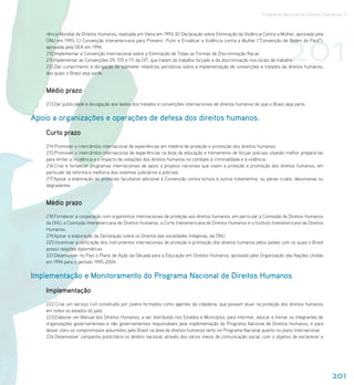 Programa Nacional de Direitos Humanos–3




                                                                                                                               201
    rência Mundial de Direitos Humanos, realizada em Viena em 1993; B) Declaração sobre Eliminação da Violência Contra a Mulher, aprovada pela
    ONU em 1993; C) Convenção Interamericana para Prevenir, Punir e Erradicar a Violência contra a Mulher (“Convenção de Belém do Pará”),
    aprovada pela OEA em 1994.
    210.Implementar a Convenção Internacional sobre a Eliminação de Todas as Formas de Discriminação Racial.
    211.Implementar as Convenções 29, 105 e 111 da OIT, que tratam do trabalho forçado e da discriminação nos locais de trabalho.
    212.Dar cumprimento à obrigação de submeter relatórios periódicos sobre a implementação de convenções e tratados de direitos humanos,
    dos quais o Brasil seja parte.


    Médio prazo
    213.Dar publicidade e divulgação aos textos dos tratados e convenções internacionais de direitos humanos de que o Brasil seja parte.

Apoio a organizações e operações de defesa dos direitos humanos.
    Curto prazo
    214.Promover o intercâmbio internacional de experiências em matéria de proteção e promoção dos direitos humanos.
    215.Promover o intercâmbio internacional de experiências na área da educação e treinamento de forças policiais visando melhor prepará-las
    para limitar a incidência e o impacto de violações dos direitos humanos no combate à criminalidade e à violência.
    216.Criar e fortalecer programas internacionais de apoio a projetos nacionais que visem a proteção e promoção dos direitos humanos, em
    particular da reforma e melhoria dos sistemas judiciários e policiais.
    217.Apoiar a elaboração do protocolo facultativo adicional à Convenção contra tortura e outros tratamentos, ou penas cruéis, desumanas ou
    degradantes.


    Médio prazo
    218.Fortalecer a cooperação com organismos internacionais de proteção aos direitos humanos, em particular a Comissão de Direitos Humanos
    da ONU, a Comissão Interamericana de Direitos Humanos, a Corte Interamericana de Direitos Humanos e o Instituto Interamericano de Direitos
    Humanos.
    219.Apoiar a elaboração da Declaração sobre os Direitos das sociedades Indígenas, da ONU.
    220.Incentivar a ratificação dos instrumentos internacionais de proteção e promoção dos direitos humanos pelos países com os quais o Brasil
    possui relações diplomáticas.
    221.Desenvolver no País o Plano de Ação da Década para a Educação em Direitos Humanos, aprovado pela Organização das Nações Unidas
    em 1994 para o período 1995-2004.


Implementação e Monitoramento do Programa Nacional de Direitos Humanos
    Implementação
    222.Criar um serviço civil constituído por jovens formados como agentes da cidadania, que possam atuar na proteção dos direitos humanos
    em todos os estados do país.
    223.Elaborar um Manual dos Direitos Humanos, a ser distribuído nos Estados e Municípios, para informar, educar e treinar os integrantes de
    organizações governamentais e não governamentais responsáveis pela implementação do Programa Nacional de Direitos Humanos, e para
    deixar claro os compromissos assumidos pelo Brasil na área de direitos humanos tanto no Programa Nacional quanto no plano internacional.
    224.Desenvolver campanha publicitária no âmbito nacional, através dos vários meios de comunicação social, com o objetivo de esclarecer e




                                                                                                                                                  201
 
