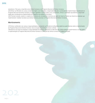 202

      sensibilizar o País para a importância dos direitos humanos e do Programa Nacional de Direitos Humanos.
      225.Atribuir ao Ministério da Justiça, através de órgão a ser designado, a responsabilidade pela coordenação da implementação e atualização do
      Programa Nacional de Direitos Humanos, inclusive sugestões e queixas sobre o seu cumprimento. Atribuir a entidades equivalentes a responsabi-
      lidade pela coordenação da implementação do Programa nos estados e municípios.
      226.Promover estudos visando à criação de um sistema de concessão de incentivos por parte do Governo Federal aos Governos estaduais que
      implementarem medidas favoráveis aos direitos humanos previstas no Programa Nacional de Direitos Humanos.


      Monitoramento
      227.Atribuir ao Ministério da Justiça a responsabilidade de apresentar ao Presidente da República relatórios quadrimestrais sobre a implementação
      do Programa Nacional de Direitos Humanos, face à situação dos direitos humanos no Brasil.
      228.Destinar aos Governos estaduais a responsabilidade de elaborar e apresentar ao Ministério da Justiça relatórios quadrimestrais e anuais sobre
      a implementação do Programa Nacional de Direitos Humanos e a situação dos direitos humanos no respectivo Estado.




202
 PNDH I
 