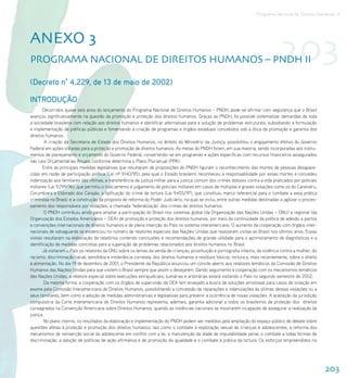 Programa Nacional de Direitos Humanos–3




AnEXo 3
ProgrAMA nACIonAl DE DIrEItoS HUMAnoS – PnDH II                                                                                      203
(Decreto n° 4.229, de 13 de maio de 2002)

INTRODUÇÃO
       Decorridos quase seis anos do lançamento do Programa Nacional de Direitos Humanos – PNDH, pode-se afirmar com segurança que o Brasil
avançou significativamente na questão da promoção e proteção dos direitos humanos. Graças ao PNDH, foi possível sistematizar demandas de toda
a sociedade brasileira com relação aos direitos humanos e identificar alternativas para a solução de problemas estruturais, subsidiando a formulação
e implementação de políticas públicas e fomentando a criação de programas e órgãos estaduais concebidos sob a ótica da promoção e garantia dos
direitos humanos.
         A criação da Secretaria de Estado dos Direitos Humanos, no âmbito do Ministério da Justiça, possibilitou o engajamento efetivo do Governo
Federal em ações voltadas para a proteção e promoção de direitos humanos. As metas do PNDH foram, em sua maioria, sendo incorporadas aos instru-
mentos de planejamento e orçamento do Governo Federal, convertendo-se em programas e ações específicas com recursos financeiros assegurados
nas Leis Orçamentárias Anuais, conforme determina o Plano Plurianual (PPA).
       Entre as principais medidas legislativas que resultaram de proposições do PNDH figuram o reconhecimento das mortes de pessoas desapare-
cidas em razão de participação política (Lei nº 9.140/95), pela qual o Estado brasileiro reconheceu a responsabilidade por essas mortes e concedeu
indenização aos familiares das vítimas; a transferência da justiça militar para a justiça comum dos crimes dolosos contra a vida praticados por policiais
militares (Lei 9.299/96), que permitiu o indiciamento e julgamento de policiais militares em casos de múltiplas e graves violações como os do Carandiru,
Corumbiara e Eldorado dos Carajás; a tipificação do crime de tortura (Lei 9.455/97), que constituiu marco referencial para o combate a essa prática
criminosa no Brasil; e a construção da proposta de reforma do Poder Judiciário, na qual se inclui, entre outras medidas destinadas a agilizar o proces-
samento dos responsáveis por violações, a chamada ‘federalização’ dos crimes de direitos humanos.
        O PNDH contribuiu ainda para ampliar a participação do Brasil nos sistemas global (da Organização das Nações Unidas – ONU) e regional (da
Organização dos Estados Americanos – OEA) de promoção e proteção dos direitos humanos, por meio da continuidade da política de adesão a pactos
e convenções internacionais de direitos humanos e de plena inserção do País no sistema interamericano. O aumento da cooperação com órgãos inter-
nacionais de salvaguarda se evidenciou no número de relatores especiais das Nações Unidas que realizaram visitas ao Brasil nos últimos anos. Essas
visitas resultaram na elaboração de relatórios contendo conclusões e recomendações de grande utilidade para o aprimoramento de diagnósticos e a
identificação de medidas concretas para a superação de problemas relacionados aos direitos humanos no Brasil.
       Já visitaram o País os relatores da ONU sobre os temas da venda de crianças, prostituição e pornografia infantis; da violência contra a mulher; do
racismo, discriminação racial, xenofobia e intolerância correlata; dos direitos humanos e resíduos tóxicos; tortura e, mais recentemente, sobre o direito
à alimentação. No dia 19 de dezembro de 2001, o Presidente da República anunciou um convite aberto aos relatores temáticos da Comissão de Direitos
Humanos das Nações Unidas para que visitem o Brasil sempre que assim o desejarem. Dando seguimento à cooperação com os mecanismos temáticos
das Nações Unidas, a relatora especial sobre execuções extrajudiciais, sumárias e arbitrárias estará visitando o País no segundo semestre de 2002.
        Da mesma forma, a cooperação com os órgãos de supervisão da OEA tem ensejado a busca de soluções amistosas para casos de violação em
exame pela Comissão Interamericana de Direitos Humanos, possibilitando a concessão de reparações e indenizações às vítimas dessas violações ou a
seus familiares, bem como a adoção de medidas administrativas e legislativas para prevenir a ocorrência de novas violações. A aceitação da jurisdição
compulsória da Corte Interamericana de Direitos Humanos representa, ademais, garantia adicional a todos os brasileiros de proteção dos direitos
consagrados na Convenção Americana sobre Direitos Humanos, quando as instâncias nacionais se mostrarem incapazes de assegurar a realização da
justiça.
        No plano interno, os resultados da elaboração e implementação do PNDH podem ser medidos pela ampliação do espaço público de debate sobre
questões afetas à proteção e promoção dos direitos humanos, tais como o combate à exploração sexual de crianças e adolescentes, a reforma dos
mecanismos de reinserção social do adolescente em conflito com a lei, a manutenção da idade de imputabilidade penal, o combate a todas formas de
discriminação, a adoção de políticas de ação afirmativa e de promoção da igualdade e o combate à prática da tortura. Os esforços empreendidos no




                                                                                                                                                            203
 
