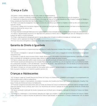 210

           Crença e Culto
           109. Garantir o direito à liberdade de crença e culto a todos os cidadãos brasileiros.
           110. Prevenir e combater a intolerância religiosa, inclusive no que diz respeito a religiões minoritárias e a cultos afro-brasileiros.
           111. Implementar os dispositivos da Declaração Sobre a Eliminação de Todas as Formas de Intolerância e Discriminação Fundadas em Religião ou
          Crença, adotada pela Assembléia Geral das Nações Unidas em 25 de novembro de 1981.
           112. Proibir a veiculação de propaganda e mensagens racistas e/ou xenofóbicas que difamem as religiões e incitem ao ódio contra valores espiri-
          tuais e/ou culturais.
           113. Incentivar o diálogo entre movimentos religiosos sob o prisma da construção de uma sociedade pluralista, com base no reconhecimento e no
          respeito às diferenças de crença e culto.
           Orientação Sexual
           114. Propor emenda à Constituição Federal para incluir a garantia do direito à livre orientação sexual e a proibição da discriminação por orientação sexual.
           115. Apoiar a regulamentação da parceria civil registrada entre pessoas do mesmo sexo e a regulamentação da lei de redesignação de sexo e
          mudança de registro civil para transexuais.
           116. Propor o aperfeiçoamento da legislação penal no que se refere à discriminação e à violência motivadas por orientação sexual.
           117. Excluir o termo ‘pederastia’ do Código Penal Militar.
           118. Incluir nos censos demográficos e pesquisas oficiais dados relativos à orientação sexual.


          Garantia do Direito à Igualdade
           119. Apoiar o funcionamento e a implementação das resoluções do Conselho Nacional de Combate à Discriminação – CNCD, no âmbito do Ministério
          da Justiça.
           120. Estimular a divulgação e a aplicação da legislação antidiscriminatória, assim como a revogação de normas discriminatórias na legislação
          infraconstitucional.
           121. Estimular a criação de canais de acesso direto e regular da população a informações e documentos governamentais, especialmente a dados
          sobre a tramitação de investigações e processos legais relativos a casos de violação de direitos humanos.
           122. Apoiar a adoção, pelo poder público e pela iniciativa privada, de políticas de ação afirmativa como forma de combater a desigualdade.
           123. Promover estudos para alteração da Lei de Licitações Públicas de modo a possibilitar que, uma vez esgotados todos os procedimentos licitató-
          rios, configurando-se empate, o critério de desempate – hoje definido por sorteio – seja substituído pelo critério de adoção, por parte dos licitantes,
          de políticas de ação afirmativa em favor de grupos discriminados.
           124. Apoiar a inclusão nos currículos escolares de informações sobre o problema da discriminação na sociedade brasileira e sobre o direito de
          todos os grupos e indivíduos a um tratamento igualitário perante a lei.


          Crianças e Adolescentes
           125. Fortalecer o papel do Conselho Nacional dos Direitos da Criança e do Adolescente – CONANDA na formulação e no acompanhamento de
          políticas públicas para a infância e adolescência.
           126. Incentivar a criação e o funcionamento, nos estados e municípios, dos Conselhos dos Direitos da Criança e do Adolescente, Conselhos Tute-
          lares e Fundos dos Direitos da Criança e do Adolescente.
           127. Promover campanhas de esclarecimento sobre os Fundos dos Direitos da Criança e do Adolescente, informando sobre as vantagens de apli-
          cação para pessoas físicas e jurídicas, assim como criar mecanismos de incentivo à captação de recursos, garantindo formas de controle social
          de sua aplicação.




210
           128. Apoiar a produção e publicação de estudos e pesquisas que contribuam para a divulgação e aplicação do Estatuto da Criança e do Adoles-
          cente – ECA.
           129. Assegurar a implantação e o funcionamento adequado dos órgãos que compõem o Sistema de Garantia de Direitos de Crianças e Adoles-
          centes, estimulando a criação de Núcleos de Defensorias Públicas Especializadas no Atendimento a Crianças e Adolescentes (com os direitos



PNDH II
 