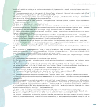 Programa Nacional de Direitos Humanos–3




                                                                                                                                  211
violados), de Delegacias de Investigação de Crimes Praticados Contra Crianças e Adolescentes e de Varas Privativas de Crimes Contra Crianças
e Adolescentes.
 130. Promover a discussão do papel do Poder Judiciário, do Ministério Público, da Defensoria Pública e do Poder Legislativo, ao lado do Poder
Executivo, bem como da integração de suas ações, na implementação do ECA.
 131. Investir na formação e capacitação de profissionais encarregados da promoção e proteção dos direitos de crianças e adolescentes no
âmbito de instituições públicas e de organizações não-governamentais.
 132. Capacitar os professores do ensino fundamental e médio para promover a discussão dos temas transversais incluídos nos Parâmetros
Curriculares Nacionais – PCNs.
 133. Apoiar campanhas voltadas para a paternidade responsável.
 134. Promover, em parceria com governos estaduais e municipais e com entidades da sociedade civil, campanhas educativas relacionadas às
situações de violação de direitos vivenciadas pela criança e o adolescente, tais como: a violência doméstica, a exploração sexual, a exploração
no trabalho e o uso de drogas, visando à criação de padrões culturais favoráveis aos direitos da criança e do adolescente.
 135. Viabilizar programas e serviços de atendimento e de proteção para crianças e adolescentes vítimas de violência, assim como de assis-
tência e orientação para seus familiares.
 136. Propor alterações na legislação penal com o objetivo de limitar a incidência da violência doméstica contra crianças e adolescentes.
 137. Incentivar programas de orientação familiar com vistas a capacitar as famílias para a resolução de conflitos de forma não violenta, bem
como para o cumprimento de suas responsabilidades para com as crianças e adolescentes.
 138. Garantir a expansão de programas de prevenção da violência voltados para as necessidades específicas de crianças e adolescentes.
 139. Fortalecer os programas que ofereçam benefícios a adolescentes em situação de vulnerabilidade, e que possibilitem o seu envolvimento
em atividades comunitárias voltadas para a promoção da cidadania, saúde e meio ambiente.
 140. Apoiar a implantação e implementação do Plano Nacional de Enfrentamento da Violência Sexual Infanto-Juvenil nos estados e municí-
pios.
 141. Dar continuidade à Campanha Nacional de Combate à Exploração Sexual Infanto-Juvenil, estimulando o lançamento de campanhas esta-
duais e municipais que visem a modificar concepções, práticas e atitudes que estigmatizam a criança e o adolescente em situação de violência
sexual, utilizando como marco conceitual o ECA e as normas internacionais pertinentes.
 142. Propor a alteração da legislação no tocante à tipificação de crime de exploração sexual infanto-juvenil, com penalização para o explorador
e o usuário.
 143. Combater a pedofilia em todas as suas formas, inclusive através da internet.
 144. Criar informativo, destinado a turistas estrangeiros, cobrindo aspectos relacionados aos crimes sexuais e suas implicações pessoais,
sociais e judiciais.
 145. Promover a discussão do papel dos meios de comunicação em situações de violação de direitos de crianças e adolescentes.
 146. Ampliar o Programa de Erradicação do Trabalho Infantil – PETI de modo a focalizar as crianças de áreas urbanas em situação de risco,
especialmente aquelas utilizadas em atividades ilegais como a exploração sexual infanto-juvenil e o tráfico de drogas.
 147. Apoiar iniciativas de geração de renda para as famílias de crianças atendidas pelo PETI.
 148. Promover e divulgar experiências de ações sócio-educativas junto às famílias de crianças atendidas pelo PETI.
 149. Apoiar e fortalecer o Fórum Nacional de Prevenção e Erradicação do Trabalho Infantil.
 150. Implantar e implementar as diretrizes da Política Nacional de Combate ao Trabalho Infantil e de Proteção do Adolescente Trabalhador.
 151. Ampliar programas de aprendizagem profissional para adolescentes em organizações públicas e privadas, respeitando as regras estabe-
lecidas pelo ECA.
 152. Dar continuidade à implantação e implementação, no âmbito federal e de forma articulada com estados e municípios, do Sistema de In-
formação para a Infância e a Adolescência – SIPIA, no que se refere aos Módulos: I – monitoramento da situação de proteção da criança e do
adolescente, sob a ótica da violação e ressarcimento de direitos; II – monitoramento do fluxo de atendimento ao adolescente em conflito com a
lei; III – monitoramento da colocação familiar e das adoções nacionais e internacionais; e IV – acompanhamento da implantação dos Conselhos
de Direitos, Conselhos Tutelares e Fundos para a Infância e a Adolescência.
 153. Apoiar a criação de serviços de identificação, localização, resgate e proteção de crianças e adolescentes desaparecidos.
 154. Promover iniciativas e campanhas de esclarecimento que tenham como objetivo assegurar a inimputabilidade penal até os 18 anos de idade.
 155. Priorizar as medidas sócio-educativas em meio aberto para o atendimento dos adolescentes em conflito com a lei.
 156. Incentivar o reordenamento das instituições privativas de liberdade para adolescentes em conflito com a lei, reduzindo o número de
internos por unidade de atendimento e conferindo prioridade à implementação das demais medidas sócio-educativas previstas no ECA, em




                                                                                                                                                   211
 