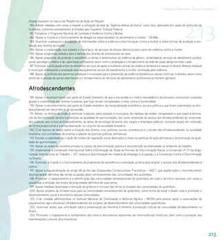 Programa Nacional de Direitos Humanos–3




                                                                                                                                   213
Estado brasileiro no marco da Plataforma de Ação de Pequim.
 180. Adotar medidas com vistas a impedir a utilização da tese da “legítima defesa da honra” como fator atenuante em casos de homicídio de
mulheres, conforme entendimento já firmado pelo Supremo Tribunal Federal.
 181. Fortalecer o Programa Nacional de Combate à Violência Contra a Mulher.
 182. Apoiar a criação e o funcionamento de delegacias especializadas no atendimento à mulher – DEAMs.
 183. Incentivar a pesquisa e divulgação de informações sobre a violência e discriminação contra a mulher e sobre formas de proteção e pro-
moção dos direitos da mulher.
 184. Apoiar a implantação, nos estados e municípios, de serviços de disque-denúncia para casos de violência contra a mulher.
 185. Apoiar programas voltados para a defesa dos direitos de profissionais do sexo.
 186. Apoiar programas de proteção e assistência a vítimas e testemunhas da violência de gênero, contemplando serviços de atendimento jurídico,
social, psicológico, médico e de capacitação profissional, assim como a ampliação e o fortalecimento da rede de casas-abrigo em todo o país.
 187. Estimular a articulação entre os diferentes serviços de apoio a mulheres vítimas de violência doméstica e sexual no âmbito federal, estadual
e municipal, enfatizando a ampliação dos equipamentos sociais de atendimento à mulher vitimizada pela violência.
 188. Apoiar as políticas dos governos estaduais e municipais para a prevenção da violência doméstica e sexual contra as mulheres, assim como
estimular a adoção de penas alternativas e o fortalecimento de serviços de atendimento profissional ao homem agressor.


Afrodescendentes
 189. Apoiar o reconhecimento, por parte do Estado brasileiro, de que a escravidão e o tráfico transatlântico de escravos constituíram violações
graves e sistemáticas dos direitos humanos, que hoje seriam consideradas crimes contra a humanidade.
 190. Apoiar o reconhecimento, por parte do Estado brasileiro, da marginalização econômica, social e política a que foram submetidos os afro-
descendentes em decorrência da escravidão.
 191. Adotar, no âmbito da União, e estimular a adoção, pelos estados e municípios, de medidas de caráter compensatório que visem à elimina-
ção da discriminação racial e à promoção da igualdade de oportunidades, tais como: ampliação do acesso dos afrodescendentes às universida-
des públicas, aos cursos profissionalizantes, às áreas de tecnologia de ponta, aos cargos e empregos públicos, inclusive cargos em comissão,
de forma proporcional a sua representação no conjunto da sociedade brasileira.
 192. Criar bancos de dados sobre a situação dos direitos civis, políticos, sociais, econômicos e culturais dos afrodescendentes na sociedade
brasileira, com a finalidade de orientar a adoção de políticas públicas afirmativas.
 193. Estudar a viabilidade da criação de fundos de reparação social destinados a financiar políticas de ação afirmativa e de promoção da igual-
dade de oportunidades.
 194. Apoiar as ações da iniciativa privada no campo da discriminação positiva e da promoção da diversidade no ambiente de trabalho.
 195. Implementar a Convenção Internacional Sobre a Eliminação de Todas as Formas de Discriminação Racial, a Convenção nº 111 da Orga-
nização Internacional do Trabalho – OIT, relativa à discriminação em matéria de emprego e ocupação, e a Convenção Contra a Discriminação
no Ensino.
 196. Estimular a criação e o funcionamento de programas de assistência e orientação jurídica para ampliar o acesso dos afrodescendentes à
justiça.
 197. Apoiar a regulamentação do artigo 68 do Ato das Disposições Constitucionais Transitórias – ADCT, que dispõe sobre o reconhecimento
da propriedade definitiva das terras ocupadas pelos remanescentes das comunidades dos quilombos.
 198. Promover o cadastramento e a identificação das comunidades remanescentes de quilombos, em todo o território nacional, com vistas a
possibilitar a emissão dos títulos de propriedade definitiva de suas terras.
 199. Apoiar medidas destinadas à remoção de grileiros e intrusos das terras já tituladas das comunidades de quilombos.
 200. Apoiar projetos de infraestrutura para as comunidades remanescentes de quilombos, como forma de evitar o êxodo rural e promover o
desenvolvimento social e econômico dessas comunidades.
 201. Criar unidade administrativa no Instituto Nacional de Colonização e Reforma Agrária – INCRA para prestar apoio a associações de
pequenos(as) agricultores(as) afrodescendentes em projetos de desenvolvimento das comunidades quilombolas.
 202. Incentivar ações que contribuam para a preservação da memória e fomento à produção cultural da comunidade afrodescendente no
Brasil.
 203. Promover o mapeamento e tombamento dos sítios e documentos detentores de reminiscências históricas, bem como a proteção das
manifestações culturais afro-brasileiras.




                                                                                                                                                     213
 