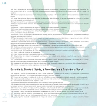 218

           308. Suprir parcialmente as necessidades nutricionais dos alunos das escolas públicas e das escolas mantidas por entidades filantrópicas por
          meio do oferecimento de, no mínimo, uma refeição diária adequada, estimulando bons hábitos alimentares e procurando diminuir a evasão e a
          repetência.
           309. Promover a expansão do acesso ao ensino médio com eqüidade e adequar a oferta atual, de forma ordenada e atendendo a padrões básicos
          mínimos.
           310. Adotar uma concepção para o ensino médio que corrresponda às determinações da Lei de Diretrizes e Bases da Educação – LDB, assim
          como à demanda e às necessidades do país.
           311. Implementar a reforma curricular e assegurar a formação continuada de docentes e gestores de escolas de ensino médio.
           312. Equipar progressivamente as escolas de ensino médio com bibliotecas, laboratórios de informática e ciências e kit tecnológico para recepção
          da TV Escola.
           313. Estimular a melhoria dos processos de gestão dos sistemas educacionais nos estados e municípios.
           314. Promover a articulação e a complementaridade entre a educação profissional e o ensino médio.
           315. Criar cursos que garantam perspectiva de trabalho para os jovens, que facilitem seu acesso ao mercado e que atendam também aos profis-
          sionais já inseridos no mercado de trabalho.
           316. Estimular a educação continuada e permanente como forma de atualizar os conhecimentos de jovens e adultos, com base em competências
          requeridas para o exercício profissional.
           317. Apoiar a criação de mecanismos permanentes para fomentar a articulação entre escolas, trabalhadores e empresários, com vistas à definição
          e revisão das competências necessárias às diferentes áreas profissionais.
           318. Identificar oportunidades, estimular iniciativas, gerar alternativas e apoiar negociações que encaminhem o melhor atendimento educacional às
          pessoas com necessidades educativas especiais, de forma a garantir a sua integração escolar e social.
           319. Garantir a ampliação da oferta do ensino superior de modo a atender a demanda gerada pela expansão do ensino médio no país.
           320. Estabelecer políticas e mecanismos que possibilitem a oferta de cursos de graduação por meio de metodologias alternativas tais como a
          educação à distancia e a capacitação em serviço.
           321. Apoiar a criação, nas universidades, de cursos de extensão e especialização voltados para a proteção e promoção de direitos humanos.
           322. Propor a criação de ouvidorias nas universidades.
           323. Propor medidas destinadas à garantia e promoção da autonomia universitária.
           324. Reduzir o índice de analfabetismo da população brasileira, elevando a média do tempo de estudos e ampliando programas de alfabetização
          para jovens e adultos.
           325. Estabelecer mecanismos de promoção da eqüidade de acesso ao ensino superior, levando em consideração a necessidade de que o contin-
          gente de alunos universitários reflita a diversidade racial e cultural da sociedade brasileira.
           326. Assegurar aos quilombolas e povos indígenas uma educação escolar diferenciada, respeitando o seu universo sócio-cultural e lingüístico.
           327. Implantar a educação nos presídios seguindo as diretrizes da LDB.


          Garantia do Direito à Saúde, à Previdência e à Assistência Social
           328. Assegurar o princípio da universalização do acesso à saúde, fortalecendo o Sistema Único de Saúde – SUS, assegurando sua autonomia e
          democratização, bem como a sua consolidação em todos os estados e municípios brasileiros.
           329. Promover a humanização e a qualidade do atendimento do SUS, bem como a integralidade e a eqüidade de atenção à saúde da população.
           330. Ampliar o acesso da população aos serviços básicos de saúde a partir do fortalecimento da atenção básica, valendo-se, para tanto, da expan-
          são e consolidação do Programa de Saúde da Família – PSF.
           331. Apoiar o fortalecimento de programas voltados para a assistência integral à saúde da mulher.
           332. Divulgar o conceito de direitos reprodutivos, com base nas plataformas do Cairo e de Pequim, desenvolvendo campanhas de pré-natal e parto
          humanizado, bem como implementando comitês de prevenção da mortalidade materna e da gravidez na adolescência.
           333. Implementar, em todos os municípios brasileiros, o Programa de Humanização do Parto e Nascimento, que visa a assegurar a realização de,




218
          pelo menos, seis consultas de pré-natal e de todos os exames, bem como a definição do serviço de saúde onde será realizado o parto.
           334. Considerar o aborto como tema de saúde pública, com a garantia do acesso aos serviços de saúde para os casos previstos em lei.
           335. Desenvolver programas educativos sobre planejamento familiar, promovendo o acesso aos métodos anticoncepcionais no âmbito do SUS.
           336. Ampliar e fortalecer programas voltados para a assistência domiciliar terapêutica.
           337. Apoiar programas de atenção integral à saúde da criança e de incentivo ao aleitamento materno que visem à redução da morbimortalidade


PNDH II
 