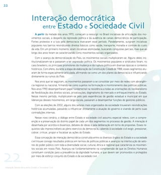 22


                            Interação democrática
                               entre Estado e Sociedade Civil
                               A partir da metade dos anos 1970, começam a ressurgir no Brasil iniciativas de articulação dos mo-
                            vimentos sociais, a despeito da repressão política e da ausência de canais democráticos de participação.
                            Fortes protestos e a luta pela democracia marcaram esse período. Paralelamente, surgiram iniciativas
                            populares nos bairros reivindicando direitos básicos como saúde, transporte, moradia e controle do custo
                            de vida. Em um primeiro momento, eram iniciativas atomizadas, buscando conquistas parciais, mas que ao
                            longo dos anos foram se caracterizando como movimentos sociais organizados.
                                Com o avanço da democratização do País, os movimentos sociais multiplicaram-se. Alguns deles ins-
                            titucionalizaram-se e passaram a ter expressão política. Os movimentos populares e sindicatos foram, no
                            caso brasileiro, os principais promotores da mudança e da ruptura política em diversas épocas e contextos
                            históricos. Com efeito, durante a etapa de elaboração da Constituição Cidadã de 1988, esses segmentos atu-
                            aram de forma especialmente articulada, afirmando-se como um dos pilares da democracia e influenciando
                            diretamente os rumos do País.
                                Nos anos que se seguiram, os movimentos passaram a se consolidar por meio de redes com abrangên-
                            cia regional ou nacional, firmando-se como sujeitos na formulação e monitoramento das políticas públicas.
                            Nos anos 1990 desempenharam papel fundamental na resistência a todas as orientações do neoliberalismo
                            de flexibilização dos direitos sociais, privatizações, dogmatismo do mercado e enfraquecimento do Estado.
                            Nesse mesmo período, multiplicaram-se pelo país experiências de gestão estadual e municipal em que
                            lideranças desses movimentos, em larga escala, passaram a desempenhar funções de gestores públicos.
                                Com as eleições de 2002, alguns dos setores mais organizados da sociedade trouxeram reivindicações
                            históricas acumuladas, passando a influenciar diretamente a atuação do governo e vivendo de perto suas
                            contradições internas.
                               Nesse novo cenário, o diálogo entre Estado e sociedade civil assumiu especial relevo, com a compre-
                            enção e a preservação do distinto papel de cada um dos segmentos no processo de gestão. A interação é
                            desenhada por acordos e dissensos, debates de ideias e pela deliberação em torno de propostas. Esses re-
                            quisitos são imprescindíveis ao pleno exercício da democracia, cabendo à sociedade civil exigir, pressionar,
                            cobrar, criticar, propor e fiscalizar as ações do Estado.
                                Essa concepção de interação democrática construída entre os diversos órgãos do Estado e a sociedade
                            civil trouxe consigo resultados práticos em termos de políticas públicas e avanços na interlocução de seto-
                            res do poder público com toda a diversidade social, cultural, étnica e regional que caracteriza os movimen-




22
                            tos sociais em nosso País. Avançou-se fundamentalmente na compreensão de que os Direitos Humanos
                            constituem condição para a prevalência da dignidade humana, e que devem ser promovidos e protegidos
                            por meio de esforço conjunto do Estado e da sociedade civil.



Interação Democrática entre Estado e Sociedade Civil
 