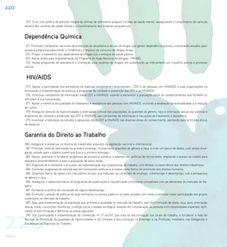 220

           370. Criar uma política de atenção integral às vítimas de sofrimento psíquico na área da saúde mental, assegurando o cumprimento da carta de
          direitos dos usuários de saúde mental e o monitoramento dos hospitais psiquiátricos.


          Dependência Química
           371. Promover campanhas nacionais de prevenção do alcoolismo e do uso de drogas que geram dependência química, incentivando estudos, pes-
          quisas e programas para limitar a incidência e o impacto do consumo de drogas ilícitas.
           372. Propor o tratamento dos dependentes de drogas sob o enfoque de saúde pública.
           373. Apoiar ações para implementação do Programa de Ação Nacional Antidrogas – PANAD.
           374. Apoiar programas de assistência e orientação para usuários de drogas, em substituição ao indiciamento em inquérito policial e processo
          judicial.


           HIV/AIDS
           375. Apoiar a participação dos portadores de doenças sexualmente transmissíveis – DST e de pessoas com HIV/AIDS e suas organizações na
          formulação e implementação de políticas e programas de combate e prevenção das DST e do HIV/AIDS.
           376. Incentivar campanhas de informação sobre DST e HIV/AIDS, visando a esclarecer a população sobre os comportamentos que facilitem ou
          dificultem a sua transmissão.
           377. Apoiar a melhoria da qualidade do tratamento e assistência das pessoas com HIV/AIDS, incluindo a ampliação da acessibilidade e a redução
          de custos.
           378. Assegurar atenção às especificidades e diversidade cultural das populações, as questões de gênero, raça e orientação sexual nas políticas e
          programas de combate e prevenção das DST e HIV/AIDS, nas campanhas de informação e nas ações de tratamento e assistência.
           379. Incentivar a realização de estudos e pesquisas sobre DST e HIV/AIDS nas diversas áreas do conhecimento, atentando para princípios éticos
          de pesquisa.


          Garantia do Direito ao Trabalho
          380. Assegurar e preservar os direitos do trabalhador previstos na legislação nacional e internacional.
           381. Promover políticas destinadas ao primeiro emprego, incorporando questões de gênero e raça, e criar um banco de dados, com ampla divul-
          gação, voltado para o público juvenil que busca o primeiro emprego.
           382. Apoiar, promover e fortalecer programas de economia solidária, a exemplo das políticas de microcrédito, ampliando o acesso ao crédito para
          pequenos empreendedores e para a população de baixa renda.
           383. Diagnosticar e monitorar o processo de implementação das cooperativas de trabalho, com ênfase na observância dos direitos trabalhistas.
           384. Estimular programas de voluntariado em instituições públicas e privadas como forma de promoção dos direitos humanos.
           385. Organizar banco de dados com indicadores sociais, que traduzam as condições de emprego, subemprego e desemprego, sob a perspectiva
          de gênero e raça.
           386. Assegurar o desenvolvimento de programas de qualificação e requalificação profissional compatíveis com as demandas do mercado de tra-
          balho.
           387. Fortalecer a política de concessão do seguro-desemprego.
           388. Estimular a adoção de políticas de ação afirmativa no serviço público e no setor privado, com vistas a estimular maior participação dos grupos
          vulneráveis no mercado de trabalho.
           389. Zelar pela implementação da legislação que promove a igualdade no mercado de trabalho, sem discriminação de idade, raça, sexo, orientação
          sexual, credo, convicções filosóficas, condição social e estado sorológico, levando em consideração as pessoas com necessidades especiais, tipifi-




220
          cando tal discriminação e definindo as penas aplicáveis.
           390. Dar continuidade á implementação da Convenção nº 111 da OIT, que trata da discriminação nos locais de trabalho, e fortalecer a rede de
          Núcleos de Promoção da Igualdade de Oportunidades e de Combate à Discriminação no Emprego e na Profissão, instalados nas Delegacias e
          Subdelegacias Regionais do Trabalho.



PNDH II
 