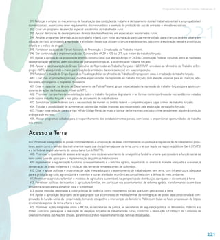 Programa Nacional de Direitos Humanos–3




                                                                                                                                   221
 391. Reforçar e ampliar os mecanismos de fiscalização das condições de trabalho e de tratamento dos(as) trabalhadores(as) e empregados(as)
domésticos(as), assim como rever regulamentos discriminatórios a exemplo da proibição do uso de entradas e elevadores sociais.
 392. Criar um programa de atenção especial aos direitos do trabalhador rural.
 393. Apurar denúncias de desrespeito aos direitos dos trabalhadores, em especial aos assalariados rurais.
 394. Ampliar programas de erradicação do trabalho infantil, com vistas a uma ação particularmente voltada para crianças de área urbana em
situação de risco, priorizando a repressão a atividades ilegais que utilizam crianças e adolescentes, tais como a exploração sexual e prostituição
infantis e o tráfico de drogas.
 395. Fortalecer as ações do Fórum Nacional de Prevenção e Erradicação do Trabalho Infantil.
 396. Dar continuidade à implementação das Convenções nº 29 e 105 da OIT, que tratam do trabalho forçado.
 397. Apoiar a aprovação da proposta de emenda constitucional que altera o Artigo nº 243 da Constituição Federal, incluindo entre as hipóteses
de expropriação de terras, além do cultivo de plantas psicotrópicas, a ocorrência de trabalho forçado.
 398. Apoiar a reestruturação do Grupo Executivo de Repressão ao Trabalho Forçado – GERTRAF, vinculado ao Ministério do Trabalho e Em-
prego – MTE, assegurando a maior participação de entidades da sociedade civil em sua composição.
 399. Fortalecer a atuação do Grupo Especial de Fiscalização Móvel do Ministério do Trabalho e Emprego com vistas à erradicação do trabalho forçado.
 400. Criar, nas organizações policiais, divisões especializadas na repressão ao trabalho forçado, com atenção especial para as crianças, ado-
lescentes, estrangeiros e migrantes brasileiros.
 401. Criar e capacitar, no âmbito do Departamento da Polícia Federal, grupo especializado na repressão do trabalho forçado para apoio con-
sistente às ações da fiscalização móvel do MTE.
 402. Promover campanhas de sensibilização sobre o trabalho forçado e degradante e as formas contemporâneas de escravidão nos estados
onde ocorre trabalho forçado e nos pólos de aliciamento de trabalhadores.
 403. Sensibilizar juízes federais para a necessidade de manter no âmbito federal a competência para julgar crimes de trabalho forçado.
 404. Estudar a possibilidade de aumentar os valores das multas impostas aos responsáveis pela exploração de trabalho forçado.
 405. Propor nova redação para o artigo 149 do Código Penal, de modo a tipificar de forma mais precisa o crime de submeter alguém à condição
análoga a de escravo.
 406. Apoiar programas voltados para o reaparelhamento dos estabelecimentos penais, com vistas a proporcionar oportunidades de trabalho
aos presos.


Acesso a Terra
407. Promover a segurança da posse, compreendendo a urbanização de áreas informalmente ocupadas e a regularização de loteamentos popu-
lares, assim como a revisão dos instrumentos legais que disciplinam a posse da terra, como a lei que regula os registros públicos (Lei 6.015/73)
e a lei federal de parcelamento do solo urbano (Lei 6.766/79).
 408. Promover a igualdade de acesso a terra, por meio do desenvolvimento de uma política fundiária urbana que considere a função social da
terra como base de apoio para a implementação de políticas habitacionais.
 409. Implementar a regularização fundiária, o reassentamento e a reforma agrária, respeitando os direitos à moradia adequada e acessível, à
demarcação de áreas indígenas e à titulação das terras de remanescentes de quilombos.
 410. Criar e apoiar políticas e programas de ação integrados para o assentamento de trabalhadores sem terra, com infraestrutura adequada
para a produção agrícola, agroindústria e incentivo a outras atividades econômicas compatíveis com a defesa do meio ambiente.
 411. Promover a agricultura familiar e modelos de agricultura sustentável, na perspectiva da distribuição da riqueza e do combate à fome.
 412. Fortalecer políticas de incentivo à agricultura familiar, em particular nos assentamentos de reforma agrária, transformando-os em base
provedora de segurança alimentar local e sustentável.
 413. Adotar medidas destinadas a coibir práticas de violência contra movimentos sociais que lutam pelo acesso a terra.
 414. Apoiar a aprovação de projeto de lei que propõe que a concessão de medida liminar de reintegração de posse seja condicionada à com-
provação da função social da propriedade, tornando obrigatória a intervenção do Ministério Público em todas as fases processuais de litígios
envolvendo a posse da terra urbana e rural.
 415. Promover ações integradas entre o INCRA, as secretarias de justiça, as secretarias de segurança pública, os Ministérios Públicos e o
Poder Judiciário, para evitar a realização de despejos forçados de trabalhadores rurais, conforme a Resolução n.º 1993/77 da Comissão de
Direitos Humanos das Nações Unidas, garantindo o prévio reassentamento das famílias desalojadas.




                                                                                                                                                       221
 