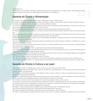 Programa Nacional de Direitos Humanos–3




                                                                                                                              223
uso seletivo do lixo.
 441. Fortalecer o controle público das águas e desenvolver programas de revitalização de rios, mangues e praias, implementando comitês ou
conselhos de bacias e sub-bacias, com a participação de representantes da sociedade civil.


Garantia do Direito à Alimentação
442. Divulgar e promover a concepção de que o direito à alimentação constitui um direito humano.
443. Apoiar a instalação do Conselho Nacional do Direito à Alimentação – CNDAL no âmbito da Secretaria de Estado dos Direitos Humanos.
444. Apoiar programas que tenham como objetivo o estímulo ao aleitamento materno.
445. Promover a ampliação de programas de transferência direta de renda vinculada à alimentação destinados a crianças de seis meses a seis
anos de idade, bem como a gestantes e nutrizes em risco nutricional.
446. Erradicar a desnutrição infantil por meio de medidas de alimentação associadas a ações básicas de saúde.
447. Ampliar o sistema de vigilância alimentar e nutricional e promover ações educativas voltadas à adoção de hábitos de alimentação saudá-
veis.
448. Ampliar o abastecimento alimentar, quantitativa e qualitativamente, com maior autonomia e fortalecimento da economia local, associada a
programas de capacitação, geração de ocupações produtivas e aumento da renda familiar.
449. Melhorar o acesso da população urbana e rural a uma alimentação de qualidade, com ampla disseminação de informações sobre práticas
alimentares e estilos de vida saudáveis.
450. Criar e implementar programas de segurança alimentar permanentes para as famílias carentes, fiscalizados e coordenados por associa-
ções de bairros em todos os estados.
 451. Criar e difundir programas de educação alimentar que visem a um melhor aproveitamento dos recursos alimentares, reduzindo desperdí-
cios e melhorando a qualidade alimentar.
 452. Propor medidas destinadas a reduzir a carga tributária sobre produtos alimentares essenciais.
 453. Propor medidas proibindo a incineração de alimentos estocados para fins de manutenção de preços, com previsão de destinação dos
estoques não utilizados para alimentação de famílias carentes.
 454. Fomentar pesquisas que promovam ganhos de produtividade nas várias culturas, com vistas a criar estoques reguladores que assegurem
alimentos a todos os cidadãos, particularmente aos mais pobres.
 455. Incentivar o desenvolvimento de programas de horta comunitária.
 456. Desenvolver estudos científicos sobre plantio, compra e efeitos dos alimentos transgênicos e seu impacto sobre a saúde humana.
 457. Promover a agricultura familiar e um modelo de agricultura sustentável, na perspectiva da distribuição da riqueza e do combate à fome.


Garantia do Direito à Cultura e ao Lazer
458. Divulgar e promover a concepção de que o direito à cultura e ao lazer constitui um direito humano.
459. Garantir a expressão das identidades locais e regionais, considerando a diversidade étnica e cultural do país, através de políticas públicas
de apoio e estímulo à sua preservação.
460. Fomentar as manifestações populares, as artes plásticas, a dança, a música, a literatura e o teatro, com especial atenção ao folclore, me-
diante a preservação de grupos tradicionais.
461. Garantir a proteção, preservação, restauração, recuperação e acesso aos bens tombados, conjuntos urbanísticos, monumentos culturais e
naturais, edificações, sítios arqueológicos, peças de museus, bibliotecas e arquivos em todo o país.
462. Fortalecer as leis de incentivo à cultura, garantindo o acesso da população aos bens e serviços culturais.
463. Concentrar em áreas com altas taxas de violência os programas de incentivo a atividades esportivas, culturais e de lazer, voltados prefe-
rencialmente ao público jovem e à população em situação de risco, buscando o envolvimento das respectivas comunidades e das confedera-
ções, clubes, atletas e artistas na gestão e divulgação desses programas.
464. Apoiar a criação de espaços públicos adaptados para a prática de esportes, lazer e manifestações culturais.
465. Estimular a abertura de escolas nos finais de semana para atividades de lazer comunitário.
466. Apoiar programas de revalorização e criação de casas de cultura, bibliotecas e arquivos públicos.
467. Apoiar a implementação do programa ‘Rota dos Escravos’, que prevê a recuperação, compilação e tratamento de arquivos históricos




                                                                                                                                                    223
 