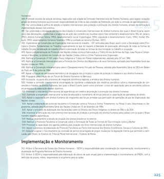 Programa Nacional de Direitos Humanos–3




                                                                                                                           225
Humanos).
489. Promover acordos de solução amistosa, negociados sob a égide da Comissão Interamericana de Direitos Humanos, para reparar violações
graves de direitos humanos que envolvam responsabilidade da União ou das unidades da Federação, por ação ou omissão de agentes públicos.
490. Dar continuidade à política de adesão a tratados internacionais para proteção e promoção dos direitos humanos, através da ratificação e
implementação desses instrumentos.
491. Dar publicidade e divulgação aos textos dos tratados e convenções internacionais de direitos humanos dos quais o Brasil é parte, assim
como das declarações, plataformas e programas de ação das conferências mundiais sobre meio ambiente e desenvolvimento (Rio de Janeiro,
1992); direitos humanos (Viena, 1993); desenvolvimento social (Copenhague, 1994); população e desenvolvimento (Cairo, 1994); mulher (Pe-
quim, 1995); assentamentos humanos (Istambul, 1996) e combate ao racismo (Durban, 2001).
492. Implementar as Convenções da Organização Internacional do trabalho – OIT ratificadas pelo Brasil, assim como a Declaração sobre Prin-
cípios e Direitos Fundamentais no Trabalho, especialmente no que diz respeito à liberdade de associação, eliminação de todas as formas de
trabalho forçado, erradicação do trabalho infantil e eliminação de todas as formas de discriminação no trabalho e ocupação.
493. Apoiar a implementação do Protocolo das Nações Unidas contra a Fabricação e o Tráfico Ilícitos de Armas de Fogo, suas Peças e Compo-
nentes e Munições, no âmbito da Convenção das Nações Unidas contra o Crime Transnacional Organizado.
494. Ratificar a Convenção nº 169, sobre Povos Indígenas e Tribais em Países Independentes, adotada pela OIT em 1989.
495. Ratificar a Convenção Internacional para a Proteção dos Direitos dos Migrantes e de seus Familiares, aprovada pela Assembléia Geral das
Nações Unidas em 1990.
496. Ratificar a Convenção Interamericana sobre o Desaparecimento Forçado de Pessoas, adotada pela Assembléia Geral da OEA em Belém
do Pará, em 9 de junho de 1994.
497. Apoiar a criação de um sistema hemisférico de divulgação dos princípios e ações de proteção à cidadania e aos direitos humanos.
498. Propugnar pela criação de um Fórum de Direitos Humanos no Mercosul.
499. Incorporar, na pauta dos processos de integração econômica regional, a temática dos direitos humanos.
500. Instalar a comissão interministerial encarregada de coordenar a elaboração dos relatórios periódicos sobre a implementação de con-
venções e tratados de direitos humanos, dos quais o Brasil é parte, assim como promover cursos de capacitação para os servidores públicos
encarregados da elaboração desses relatórios.
 501. Promover o intercâmbio internacional de experiências em matéria de proteção e promoção dos direitos humanos.
 502. Estimular a cooperação internacional na área da educação e treinamento de forças policiais e capacitação de operadores do direito.
 503. Apoiar a capacitação em direitos humanos de integrantes das forças armadas que participem de operações de paz da Organização das
Nações Unidas.
 504. Apoiar a elaboração de protocolo facultativo à Convenção contra a Tortura e Outros Tratamentos, ou Penas Cruéis, Desumanas ou De-
gradantes, adotada pela Assembléia Geral das Nações Unidas em 10 de dezembro de 1984.
 505. Apoiar o processo de elaboração das Declarações sobre os Direitos dos Povos Indígenas no âmbito da ONU e da OEA.
 506. Incentivar a ratificação dos instrumentos internacionais de proteção e promoção dos direitos humanos pelos países com os quais o Brasil
mantém relações diplomáticas.
 507. Realizar levantamento e estudo da situação dos presos brasileiros no exterior.
 508. Ratificar o Protocolo Facultativo à Convenção sobre a Eliminação de Todas as Formas de Discriminação contra a Mulher.
 509. Promover a capacitação dos agentes públicos para atuação nos foros internacionais de direitos humanos.
 510. Apoiar o processo de elaboração do Protocolo Facultativo ao Pacto Internacional dos Direitos Econômicos, Sociais e Culturais da ONU.
 511. Instaurar e apoiar o funcionamento da comissão de peritos encarregada de propor mudanças na legislação interna que permitam a ratifi-
cação, pelo Brasil, do Estatuto do Tribunal Penal Internacional – Estatuto de Roma.


Implementação e Monitoramento
512. Atribuir à Secretaria de Estado dos Direitos Humanos – SEDH a responsabilidade pela coordenação da implementação, monitoramento e
atualização do Programa Nacional de Direitos Humanos.
513. Atribuir à SEDH a responsabilidade pela elaboração de planos de ação anuais para a implementação e monitoramento do PNDH, com a
definição de prazos, metas, responsáveis e orçamento para as ações.




                                                                                                                                                225
 