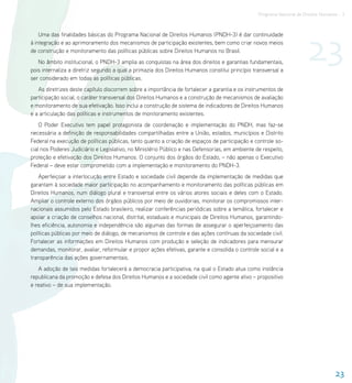 Programa Nacional de Direitos Humanos - 3




                                                                                                                        23
    Uma das finalidades básicas do Programa Nacional de Direitos Humanos (PNDH-3) é dar continuidade
à integração e ao aprimoramento dos mecanismos de participação existentes, bem como criar novos meios
de construção e monitoramento das políticas públicas sobre Direitos Humanos no Brasil.
   No âmbito institucional, o PNDH-3 amplia as conquistas na área dos direitos e garantias fundamentais,
pois internaliza a diretriz segundo a qual a primazia dos Direitos Humanos constitui princípio transversal a
ser considerado em todas as políticas públicas.
   As diretrizes deste capítulo discorrem sobre a importância de fortalecer a garantia e os instrumentos de
participação social, o caráter transversal dos Direitos Humanos e a construção de mecanismos de avaliação
e monitoramento de sua efetivação. Isso inclui a construção de sistema de indicadores de Direitos Humanos
e a articulação das políticas e instrumentos de monitoramento existentes.
    O Poder Executivo tem papel protagonista de coordenação e implementação do PNDH, mas faz-se
necessária a definição de responsabilidades compartilhadas entre a União, estados, municípios e Distrito
Federal na execução de políticas públicas, tanto quanto a criação de espaços de participação e controle so-
cial nos Poderes Judiciário e Legislativo, no Ministério Público e nas Defensorias, em ambiente de respeito,
proteção e efetivação dos Direitos Humanos. O conjunto dos órgãos do Estado, – não apenas o Executivo
Federal – deve estar comprometido com a implementação e monitoramento do PNDH-3.
    Aperfeiçoar a interlocução entre Estado e sociedade civil depende da implementação de medidas que
garantam à sociedade maior participação no acompanhamento e monitoramento das políticas públicas em
Direitos Humanos, num diálogo plural e transversal entre os vários atores sociais e deles com o Estado.
Ampliar o controle externo dos órgãos públicos por meio de ouvidorias, monitorar os compromissos inter-
nacionais assumidos pelo Estado brasileiro, realizar conferências periódicas sobre a temática, fortalecer e
apoiar a criação de conselhos nacional, distrital, estaduais e municipais de Direitos Humanos, garantindo-
lhes eficiência, autonomia e independência são algumas das formas de assegurar o aperfeiçoamento das
políticas públicas por meio de diálogo, de mecanismos de controle e das ações contínuas da sociedade civil.
Fortalecer as informações em Direitos Humanos com produção e seleção de indicadores para mensurar
demandas, monitorar, avaliar, reformular e propor ações efetivas, garante e consolida o controle social e a
transparência das ações governamentais.
   A adoção de tais medidas fortalecerá a democracia participativa, na qual o Estado atua como instância
republicana da promoção e defesa dos Direitos Humanos e a sociedade civil como agente ativo – propositivo
e reativo – de sua implementação.




                                                                                                                                     23
 