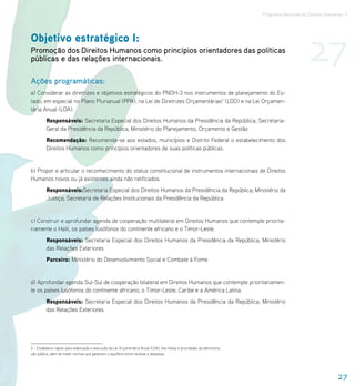 Programa Nacional de Direitos Humanos–3




                                                                                                                                                 27
Objetivo estratégico I:
Promoção dos Direitos Humanos como princípios orientadores das políticas
públicas e das relações internacionais.

Ações programáticas:
a) Considerar as diretrizes e objetivos estratégicos do PNDH-3 nos instrumentos de planejamento do Es-
tado, em especial no Plano Plurianual (PPA), na Lei de Diretrizes Orçamentárias2 (LDO) e na Lei Orçamen-
tária Anual (LOA).
         Responsáveis: Secretaria Especial dos Direitos Humanos da Presidência da República; Secretaria-
         Geral da Presidência da República; Ministério do Planejamento, Orçamento e Gestão
         Recomendação: Recomenda-se aos estados, municípios e Distrito Federal o estabelecimento dos
         Direitos Humanos como princípios orientadores de suas políticas públicas.


b) Propor e articular o reconhecimento do status constitucional de instrumentos internacionais de Direitos
Humanos novos ou já existentes ainda não ratificados.
         Responsáveis:Secretaria Especial dos Direitos Humanos da Presidência da República; Ministério da
         Justiça; Secretaria de Relações Institucionais da Presidência da República


c) Construir e aprofundar agenda de cooperação multilateral em Direitos Humanos que contemple priorita-
riamente o Haiti, os países lusófonos do continente africano e o Timor-Leste.
         Responsáveis: Secretaria Especial dos Direitos Humanos da Presidência da República; Ministério
         das Relações Exteriores
         Parceiro: Ministério do Desenvolvimento Social e Combate à Fome


d) Aprofundar agenda Sul-Sul de cooperação bilateral em Direitos Humanos que contemple prioritariamen-
te os países lusófonos do continente africano, o Timor-Leste, Caribe e a América Latina.
         Responsáveis: Secretaria Especial dos Direitos Humanos da Presidência da República; Ministério
         das Relações Exteriores




2 – Estabelece regras para elaboração e execução da Lei Orçamentária Anual (LOA), fixa metas e prioridades da administra-
ção pública, além de trazer normas que garantam o equilíbrio entre receitas e despesas.




                                                                                                                                                              27
 