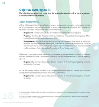 28

                            Objetivo estratégico II:
                            Fortalecimento dos instrumentos de interação democrática para a promo-
                            ção dos Direitos Humanos.

                            Ações programáticas:
                            a) Criar o Observatório Nacional dos Direitos Humanos para subsidiar, com dados e informações, o traba-
                            lho de monitoramento das políticas públicas e de gestão governamental e sistematizar a documentação e
                            legislação, nacionais e internacionais, sobre Direitos Humanos
                                     Responsável: Secretaria Especial dos Direitos Humanos da Presidência da República
                                     Parceiros: Ministério das Relações Exteriores; Instituto de Pesquisa Econômica Aplicada (IPEA);
                                     Instituto Brasileiro de Geografia e Estatística (IBGE)
                                     Recomendação: Recomenda-se fornecer os dados e informações do Observatório às instituições
                                     dedicadas, no âmbito regional e internacional, na elaboração e difusão de estudos sobre a situação
                                     dos Direitos Humanos, como por exemplo, o Observatório sobre Democracia do Mercosul3, sediado
                                     em Montevidéu e o Centro Mercosul de Promoção do Direito4 do Mercosul.


                            b) Estimular e reconhecer pessoas e entidades com destaque na luta pelos Direitos Humanos na sociedade
                            brasileira e internacional, com a concessão de premiação, bolsas e outros incentivos, na forma da legislação
                            aplicável.
                                     Responsáveis: Secretaria Especial dos Direitos Humanos da Presidência da República; Ministério
                                     das Relações Exteriores


                            c) Criar selo nacional “Direitos Humanos”, a ser concedido às entidades públicas e privadas que comprovem
                            atuação destacada na defesa e promoção dos direitos fundamentais.
                                     Responsáveis: Secretaria Especial dos Direitos Humanos da Presidência da República; Ministério
                                     da Justiça




28
                            3 – Criado pelo Conselho do Mercado Comum (CMC) durante a 32ª Reunião de Cúpula do Mercosul em 2007, associado ao Centro Mercosul de Promoção de Estado
                            de Direito (Cemped).

                            4 – Criado com a finalidade de analisar e reforçar o desenvolvimento do Estado, a governabilidade democrática e todos os aspectos vinculados aos processos de
                            integração regional, com especial ênfase no MERCOSUL.



Interação Democrática entre Estado e Sociedade Civil
 