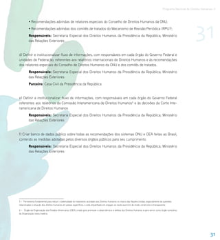 Programa Nacional de Direitos Humanos–3




                                                                                                                                                                       31
         • Recomendações advindas de relatores especiais do Conselho de Direitos Humanos da ONU;
         • Recomendações advindas dos comitês de tratados do Mecanismo de Revisão Periódica (RPU)5;
         Responsáveis: Secretaria Especial dos Direitos Humanos da Presidência da República; Ministério
         das Relações Exteriores


d) Definir e institucionalizar fluxo de informações, com responsáveis em cada órgão do Governo Federal e
unidades de Federação, referentes aos relatórios internacionais de Direitos Humanos e às recomendações
dos relatores especiais do Conselho de Direitos Humanos da ONU e dos comitês de tratados.
         Responsáveis: Secretaria Especial dos Direitos Humanos da Presidência da República; Ministério
         das Relações Exteriores
         Parceiro: Casa Civil da Presidência da República


e) Definir e institucionalizar fluxo de informações, com responsáveis em cada órgão do Governo Federal
referentes aos relatórios da Comissão Interamericana de Direitos Humanos6 e às decisões da Corte Inte-
ramericana de Direitos Humanos
         Responsáveis: Secretaria Especial dos Direitos Humanos da Presidência da República; Ministério
         das Relações Exteriores


f) Criar banco de dados público sobre todas as recomendações dos sistemas ONU e OEA feitas ao Brasil,
contendo as medidas adotadas pelos diversos órgãos públicos para seu cumprimento.
         Responsáveis: Secretaria Especial dos Direitos Humanos da Presidência da República; Ministério
         das Relações Exteriores




5 – Ferramenta fundamental para reduzir a seletividade do tratamento acordado aos Direitos Humanos no marco das Nações Unidas, especialmente às questões
relacionadas à situação dos direitos humanos em países específicos, e está empenhado em engajar-se neste exercício de modo construtivo e transparente.

6 – Órgão da Organização dos Estados Americanos (OEA) criado para promover a observância e a defesa dos Direitos Humanos e para servir como órgão consultivo
da Organização nesta matéria.




                                                                                                                                                                                  31
 