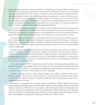 Programa Nacional de Direitos Humanos–3




                                                                                                                          35
a plena proteção e promoção dos Direitos Humanos. É necessário que o modelo de desenvolvimento eco-
nômico tenha a preocupação de aperfeiçoar os mecanismos de distribuição de renda e de oportunidades
para todos os brasileiros, bem como incorpore os valores de preservação ambiental. Os debates sobre as
mudanças climáticas e o aquecimento global, gerados pela preocupação com a maneira com que os países
vêm explorando os recursos naturais e direcionando o progresso civilizatório, está na agenda do dia. Esta
discussão coloca em questão os investimentos em infraestrutura e modelos de desenvolvimento econômico
na área rural, baseados, em grande parte, no agronegócio, sem a preocupação com a potencial violação dos
direitos de pequenos e médios agricultores e das populações tradicionais.
   O desenvolvimento pode ser garantido se as pessoas forem protagonistas do processo, pressupondo
a garantia de acesso de todos os indivíduos aos direitos econômicos, sociais, culturais e ambientais, e in-
corporando a preocupação com a preservação e a sustentabilidade como eixos estruturantes de proposta
renovada de progresso. Esses direitos têm como foco a distribuição da riqueza, dos bens e serviços.
    Todo esse debate traz desafios para a conceituação sobre os Direitos Humanos no sentido de incor-
porar o desenvolvimento como exigência fundamental. A perspectiva dos Direitos Humanos contribui para
redimensionar o desenvolvimento. Motiva a passar da consideração de problemas individuais a questões de
interesse comum, de bem-estar coletivo, o que alude novamente o Estado e o chama à corresponsabilidade
social e à solidariedade.
   Ressaltamos que a noção de desenvolvimento está sendo amadurecida como parte de um debate em
curso na sociedade e no governo, incorporando a relação entre os direitos econômicos, sociais, culturais e
ambientais, buscando garantia do acesso ao trabalho, à saúde, à educação, à alimentação, à vida cultural, à
moradia adequada, à previdência, à assistência social e a um meio ambiente sustentável. A inclusão do tema
Desenvolvimento e Direitos Humanos na 11ª Conferência Nacional reforçou as estratégias governamentais
em sua proposta de desenvolvimento.
    Assim, este capítulo do PNDH-3 propõe instrumentos de avanço e reforça propostas para políticas pú-
blicas de redução das desigualdades sociais concretizadas por meio de ações de transferência de renda,
incentivo à economia solidária e ao cooperativismo, à expansão da reforma agrária, ao fomento da aquicul-
tura, da pesca e do extrativismo e da promoção do turismo sustentável.
   O PNDH-3 inova ao incorporar o meio ambiente saudável e as cidades sustentáveis como Direitos
Humanos, propõe a inclusão do item “direitos ambientais” nos relatórios de monitoramento sobre Direitos
Humanos e do item “Direitos Humanos” nos relatórios ambientais, assim como fomenta pesquisas de tec-
nologias socialmente inclusivas.
    Nos projetos e empreendimentos com grande impacto socioambiental, o PNDH-3 garante a participação
efetiva das populações atingidas, assim como prevê ações mitigatórias e compensatórias. Considera fundamental
fiscalizar o respeito aos Direitos Humanos nos projetos implementados pelas empresas transnacionais, bem
como seus impactos na manipulação das políticas de desenvolvimento. Nesse sentido, avalia como importante
mensurar o impacto da biotecnologia aplicada aos alimentos, da nanotecnologia, dos poluentes orgânicos persis-
tentes, metais pesados e outros poluentes inorgânicos em relação aos Direitos Humanos.



                                                                                                                                      35
 