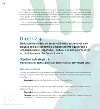 36

                              Alcançar o desenvolvimento com Direitos Humanos é capacitar as pessoas e as comunidades a exerce-
                           rem a cidadania, com direitos e responsabilidades. É incorporar, nos projetos, a própria população brasileira,
                           por meio de participação ativa nas decisões que afetam diretamente suas vidas. É assegurar a transparên-
                           cia dos grandes projetos de desenvolvimento econômico e mecanismos de compensação para a garantia
                           dos Direitos Humanos das populações diretamente atingidas.
                              Por fim, este Programa reforça o papel da equidade no Plano Plurianual (PPA), como instrumento de
                           garantia de priorização orçamentária de programas sociais.




                           Diretriz 4:
                           Efetivação de modelo de desenvolvimento sustentável, com
                           inclusão social e econômica, ambientalmente equilibrado e
                           tecnologicamente responsável, cultural e regionalmente diver-
                           so, participativo e não discriminatório.

                           Objetivo estratégico I:
                           Implementação de políticas públicas de desenvolvimento com inclusão social.

                           Ações programáticas:
                           a) Ampliar e fortalecer as políticas de desenvolvimento social e de combate à fome, visando a inclusão e a
                           promoção da cidadania, garantindo a segurança alimentar e nutricional, renda mínima e assistência integral
                           às famílias.
                                     Responsável: Ministério do Desenvolvimento Social e Combate à Fome


                           b) Expandir políticas públicas de geração e transferência de renda para erradicação da extrema pobreza e
                           redução da pobreza.




36
                                     Responsável: Ministério do Desenvolvimento Social e Combate à Fome
                                     Parceiros: Ministério do Desenvolvimento Agrário; Ministério do Trabalho e Emprego; Ministério do
                                     Planejamento, Orçamento e Gestão; Ministério da Fazenda


Desenvolvimento e Direitos Humanos
 