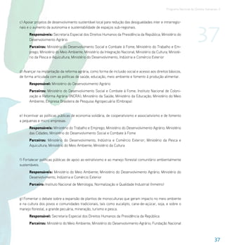 Programa Nacional de Direitos Humanos–3




                                                                                                                        37
c) Apoiar projetos de desenvolvimento sustentável local para redução das desigualdades inter e intrarregio-
nais e o aumento da autonomia e sustentabilidade de espaços sub-regionais.
      Responsáveis: Secretaria Especial dos Direitos Humanos da Presidência da República; Ministério do
      Desenvolvimento Agrário
      Parceiros: Ministério do Desenvolvimento Social e Combate à Fome; Ministério do Trabalho e Em-
      prego; Ministério do Meio Ambiente; Ministério da Integração Nacional; Ministério da Cultura; Ministé-
      rio da Pesca e Aquicultura; Ministério do Desenvolvimento, Indústria e Comércio Exterior


d) Avançar na implantação da reforma agrária, como forma de inclusão social e acesso aos direitos básicos,
de forma articulada com as políticas de saúde, educação, meio ambiente e fomento à produção alimentar.
      Responsável: Ministério do Desenvolvimento Agrário
      Parceiros: Ministério do Desenvolvimento Social e Combate à Fome; Instituto Nacional de Coloni-
      zação e Reforma Agrária (INCRA); Ministério da Saúde; Ministério da Educação; Ministério do Meio
      Ambiente; Empresa Brasileira de Pesquisa Agropecuária (Embrapa)


e) Incentivar as políticas públicas de economia solidária, de cooperativismo e associativismo e de fomento
a pequenas e micro empresas.
      Responsáveis: Ministério do Trabalho e Emprego; Ministério do Desenvolvimento Agrário; Ministério
      das Cidades; Ministério do Desenvolvimento Social e Combate à Fome
      Parceiros: Ministério do Desenvolvimento, Indústria e Comércio Exterior; Ministério da Pesca e
      Aquicultura; Ministério do Meio Ambiente; Ministério da Cultura


f) Fortalecer políticas públicas de apoio ao extrativismo e ao manejo florestal comunitário ambientalmente
sustentáveis.
      Responsáveis: Ministério do Meio Ambiente; Ministério do Desenvolvimento Agrário; Ministério do
      Desenvolvimento, Indústria e Comércio Exterior
      Parceiro: Instituto Nacional de Metrologia, Normalização e Qualidade Industrial (Inmetro)


g) Fomentar o debate sobre a expansão de plantios de monoculturas que geram impacto no meio ambiente
e na cultura dos povos e comunidades tradicionais, tais como eucalipto, cana-de-açúcar, soja, e sobre o
manejo florestal, a grande pecuária, mineração, turismo e pesca.
      Responsável: Secretaria Especial dos Direitos Humanos da Presidência da República
      Parceiros: Ministério do Meio Ambiente; Ministério do Desenvolvimento Agrário; Fundação Nacional



                                                                                                                                    37
 