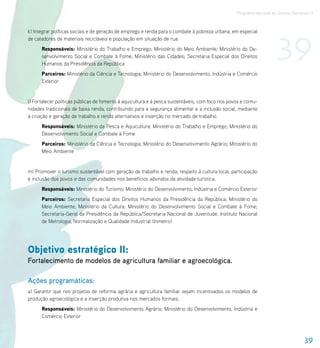 Programa Nacional de Direitos Humanos–3




                                                                                                                      39
k) Integrar políticas sociais e de geração de emprego e renda para o combate à pobreza urbana, em especial
de catadores de materiais recicláveis e população em situação de rua.
      Responsáveis: Ministério do Trabalho e Emprego; Ministério do Meio Ambiente; Ministério do De-
      senvolvimento Social e Combate à Fome; Ministério das Cidades; Secretaria Especial dos Direitos
      Humanos da Presidência da República
      Parceiros: Ministério da Ciência e Tecnologia; Ministério do Desenvolvimento, Indústria e Comércio
      Exterior


l) Fortalecer políticas públicas de fomento à aquicultura e à pesca sustentáveis, com foco nos povos e comu-
nidades tradicionais de baixa renda, contribuindo para a segurança alimentar e a inclusão social, mediante
a criação e geração de trabalho e renda alternativos e inserção no mercado de trabalho.
      Responsáveis: Ministério da Pesca e Aquicultura; Ministério do Trabalho e Emprego; Ministério do
      Desenvolvimento Social e Combate à Fome
      Parceiros: Ministério da Ciência e Tecnologia; Ministério do Desenvolvimento Agrário; Ministério do
      Meio Ambiente


m) Promover o turismo sustentável com geração de trabalho e renda, respeito à cultura local, participação
e inclusão dos povos e das comunidades nos benefícios advindos da atividade turística.
      Responsáveis: Ministério do Turismo; Ministério do Desenvolvimento, Indústria e Comércio Exterior
      Parceiros: Secretaria Especial dos Direitos Humanos da Presidência da República; Ministério do
      Meio Ambiente; Ministério da Cultura; Ministério do Desenvolvimento Social e Combate à Fome;
      Secretaria-Geral da Presidência da República/Secretaria Nacional de Juventude; Instituto Nacional
      de Metrologia, Normalização e Qualidade Industrial (Inmetro)




Objetivo estratégico II:
Fortalecimento de modelos de agricultura familiar e agroecológica.

Ações programáticas:
a) Garantir que nos projetos de reforma agrária e agricultura familiar sejam incentivados os modelos de
produção agroecológica e a inserção produtiva nos mercados formais.
      Responsáveis: Ministério do Desenvolvimento Agrário; Ministério do Desenvolvimento, Indústria e
      Comércio Exterior



                                                                                                                                    39
 