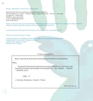 4

    Edição, elaboração, distribuição e informações:

    Secretaria de Direitos Humanos da Presidência da República
    SCS-B, Quadra 09 – lote C – Edifício Parque Cidade Corporate – torre A – 10º andar
    70.308-200 – Brasília/DF
    telefone: (61) 2025-3076
    e-mail: sedh@sedh.gov.br
    www.sedh.gov.br

    todos os direitos reservados. É permitida a reprodução parcial ou total desta obra, desde que citada a fonte de
    referência e desde que não seja para venda ou qualquer fim comercial.


    Este documento está disponível em arquivo eletrônico no site: www.sedh.gov.br


    Impresso no Brasil/Printed in Brazil

    Produção editorial: liberdade de Expressão – Agência e Assessoria de Comunicação
    Projeto gráfico: Érika Yoda e Wagner Ulisses
    Diagramação: Wagner Ulisses
    revisão: Joíra Furquim




                                                  Ficha catalográfica

                Brasil. Secretaria de Direitos Humanos da Presidência da República.

             B823

                    Programa nacional de Direitos Humanos (PnDH-3) / Secretaria de
                 Direitos Humanos da Presidência da república - - rev. e atual. - - Brasília
                 : SDH/Pr, 2010


                            228p. : il.

                 1. Direitos Humanos – Brasil I. título




4
                                                                                         CDU 341.231.14
 