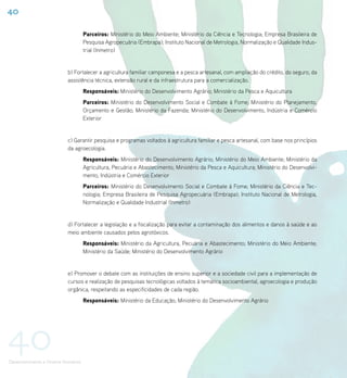 40

                                     Parceiros: Ministério do Meio Ambiente; Ministério da Ciência e Tecnologia; Empresa Brasileira de
                                     Pesquisa Agropecuária (Embrapa); Instituto Nacional de Metrologia, Normalização e Qualidade Indus-
                                     trial (Inmetro)


                           b) Fortalecer a agricultura familiar camponesa e a pesca artesanal, com ampliação do crédito, do seguro, da
                           assistência técnica, extensão rural e da infraestrutura para a comercialização.
                                     Responsáveis: Ministério do Desenvolvimento Agrário; Ministério da Pesca e Aquicultura
                                     Parceiros: Ministério do Desenvolvimento Social e Combate à Fome; Ministério do Planejamento,
                                     Orçamento e Gestão; Ministério da Fazenda; Ministério do Desenvolvimento, Indústria e Comércio
                                     Exterior


                           c) Garantir pesquisa e programas voltados à agricultura familiar e pesca artesanal, com base nos princípios
                           da agroecologia.
                                     Responsáveis: Ministério do Desenvolvimento Agrário; Ministério do Meio Ambiente; Ministério da
                                     Agricultura, Pecuária e Abastecimento; Ministério da Pesca e Aquicultura; Ministério do Desenvolvi-
                                     mento, Indústria e Comércio Exterior
                                     Parceiros: Ministério do Desenvolvimento Social e Combate à Fome; Ministério da Ciência e Tec-
                                     nologia; Empresa Brasileira de Pesquisa Agropecuária (Embrapa); Instituto Nacional de Metrologia,
                                     Normalização e Qualidade Industrial (Inmetro)


                           d) Fortalecer a legislação e a fiscalização para evitar a contaminação dos alimentos e danos à saúde e ao
                           meio ambiente causados pelos agrotóxicos.
                                     Responsáveis: Ministério da Agricultura, Pecuária e Abastecimento; Ministério do Meio Ambiente;
                                     Ministério da Saúde; Ministério do Desenvolvimento Agrário


                           e) Promover o debate com as instituições de ensino superior e a sociedade civil para a implementação de
                           cursos e realização de pesquisas tecnológicas voltados à temática socioambiental, agroecologia e produção
                           orgânica, respeitando as especificidades de cada região.
                                     Responsáveis: Ministério da Educação; Ministério do Desenvolvimento Agrário




40
Desenvolvimento e Direitos Humanos
 