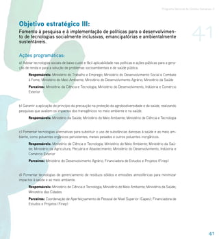 Programa Nacional de Direitos Humanos–3




Objetivo estratégico III:
Fomento à pesquisa e à implementação de políticas para o desenvolvimen-
to de tecnologias socialmente inclusivas, emancipatórias e ambientalmente
sustentáveis.
                                                                                                                           41
Ações programáticas:
a) Adotar tecnologias sociais de baixo custo e fácil aplicabilidade nas políticas e ações públicas para a gera-
ção de renda e para a solução de problemas socioambientais e de saúde pública.
      Responsáveis: Ministério do Trabalho e Emprego; Ministério do Desenvolvimento Social e Combate
      à Fome; Ministério do Meio Ambiente; Ministério do Desenvolvimento Agrário; Ministério da Saúde
      Parceiros: Ministério da Ciência e Tecnologia; Ministério do Desenvolvimento, Indústria e Comércio
      Exterior


b) Garantir a aplicação do princípio da precaução na proteção da agrobiodiversidade e da saúde, realizando
pesquisas que avaliem os impactos dos transgênicos no meio ambiente e na saúde.
      Responsáveis: Ministério da Saúde; Ministério do Meio Ambiente; Ministério de Ciência e Tecnologia


c) Fomentar tecnologias alternativas para substituir o uso de substâncias danosas à saúde e ao meio am-
biente, como poluentes orgânicos persistentes, metais pesados e outros poluentes inorgânicos.
      Responsáveis: Ministério de Ciência e Tecnologia; Ministério do Meio Ambiente; Ministério da Saú-
      de; Ministério da Agricultura, Pecuária e Abastecimento; Ministério do Desenvolvimento, Indústria e
      Comércio Exterior
      Parceiros: Ministério do Desenvolvimento Agrário; Financiadora de Estudos e Projetos (Finep)


d) Fomentar tecnologias de gerenciamento de resíduos sólidos e emissões atmosféricas para minimizar
impactos à saúde e ao meio ambiente.
      Responsáveis: Ministério de Ciência e Tecnologia; Ministério do Meio Ambiente; Ministério da Saúde;
      Ministério das Cidades
      Parceiros: Coordenação de Aperfeiçoamento de Pessoal de Nível Superior (Capes); Financiadora de
      Estudos e Projetos (Finep)




                                                                                                                                       41
 
