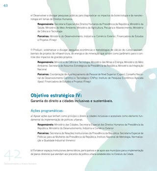 42

                           e) Desenvolver e divulgar pesquisas públicas para diagnosticar os impactos da biotecnologia e da nanotec-
                           nologia em temas de Direitos Humanos.
                                     Responsáveis: Secretaria Especial dos Direitos Humanos da Presidência da República; Ministério da
                                     Saúde; Ministério do Meio Ambiente; Ministério da Agricultura, Pecuária e Abastecimento; Ministério
                                     de Ciência e Tecnologia
                                     Parceiros: Ministério do Desenvolvimento, Indústria e Comércio Exterior; Financiadora de Estudos
                                     e Projetos (Finep)


                           f) Produzir, sistematizar e divulgar pesquisas econômicas e metodologias de cálculo de custos socioam-
                           bientais de projetos de infraestrutura, de energia e de mineração que sirvam como parâmetro para o con-
                           trole dos impactos de grandes projetos.
                                     Responsáveis: Ministério de Ciência e Tecnologia; Ministério das Minas e Energia; Ministério do Meio
                                     Ambiente; Secretaria de Assuntos Estratégicos da Presidência da República; Ministério da Integração
                                     Nacional
                                     Parceiros: Coordenação de Aperfeiçoamento de Pessoal de Nível Superior (Capes); Conselho Nacio-
                                     nal de Desenvolvimento Científico e Tecnológico (CNPq); Instituto de Pesquisa Econômica Aplicada
                                     (Ipea); Financiadora de Estudos e Projetos (Finep)




                           Objetivo estratégico IV:
                           Garantia do direito a cidades inclusivas e sustentáveis.

                           Ações programáticas:
                           a) Apoiar ações que tenham como princípio o direito a cidades inclusivas e acessíveis como elemento fun-
                           damental da implementação de políticas urbanas.
                                     Responsáveis: Ministério das Cidades; Secretaria Especial dos Direitos Humanos da Presidência da
                                     República; Ministério do Desenvolvimento, Indústria e Comércio Exterior
                                     Parceiros: Secretaria de Relações Institucionais da Presidência da República; Secretaria Especial de
                                     Políticas para as Mulheres da Presidência da República; Instituto Nacional de Metrologia, Normaliza-
                                     ção e Qualidade Industrial (Inmetro)




42                         b) Fortalecer espaços institucionais democráticos, participativos e de apoio aos municípios para a implementação
                           de planos diretores que atendam aos preceitos da política urbana estabelecidos no Estatuto da Cidade.


Desenvolvimento e Direitos Humanos
 