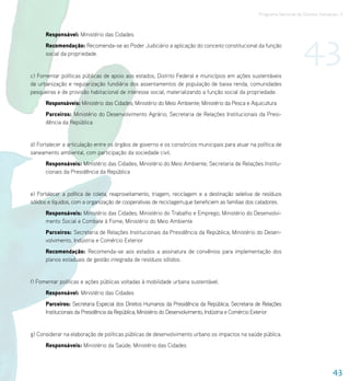 Programa Nacional de Direitos Humanos–3




                                                                                                                        43
      Responsável: Ministério das Cidades
      Recomendação: Recomenda-se ao Poder Judiciário a aplicação do conceito constitucional da função
      social da propriedade.


c) Fomentar políticas públicas de apoio aos estados, Distrito Federal e municípios em ações sustentáveis
de urbanização e regularização fundiária dos assentamentos de população de baixa renda, comunidades
pesqueiras e de provisão habitacional de interesse social, materializando a função social da propriedade.
      Responsáveis: Ministério das Cidades; Ministério do Meio Ambiente; Ministério da Pesca e Aquicultura
      Parceiros: Ministério do Desenvolvimento Agrário; Secretaria de Relações Institucionais da Presi-
      dência da República


d) Fortalecer a articulação entre os órgãos de governo e os consórcios municipais para atuar na política de
saneamento ambiental, com participação da sociedade civil.
      Responsáveis: Ministério das Cidades; Ministério do Meio Ambiente; Secretaria de Relações Institu-
      cionais da Presidência da República


e) Fortalecer a política de coleta, reaproveitamento, triagem, reciclagem e a destinação seletiva de resíduos
sólidos e líquidos, com a organização de cooperativas de reciclagem,que beneficiem as famílias dos catadores.
      Responsáveis: Ministério das Cidades; Ministério do Trabalho e Emprego; Ministério do Desenvolvi-
      mento Social e Combate à Fome; Ministério do Meio Ambiente
      Parceiros: Secretaria de Relações Institucionais da Presidência da República; Ministério do Desen-
      volvimento, Indústria e Comércio Exterior
      Recomendação: Recomenda-se aos estados a assinatura de convênios para implementação dos
      planos estaduais de gestão integrada de resíduos sólidos.


f) Fomentar políticas e ações públicas voltadas à mobilidade urbana sustentável.
      Responsável: Ministério das Cidades
      Parceiros: Secretaria Especial dos Direitos Humanos da Presidência da República; Secretaria de Relações
      Institucionais da Presidência da República; Ministério do Desenvolvimento, Indústria e Comércio Exterior


g) Considerar na elaboração de políticas públicas de desenvolvimento urbano os impactos na saúde pública.
      Responsáveis: Ministério da Saúde; Ministério das Cidades



                                                                                                                                      43
 