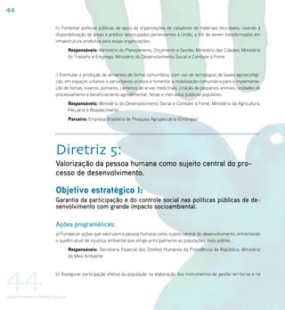 44

                           h) Fomentar políticas públicas de apoio às organizações de catadores de materiais recicláveis, visando à
                           disponibilização de áreas e prédios desocupados pertencentes à União, a fim de serem transformados em
                           infraestrutura produtiva para essas organizações.
                                     Responsáveis: Ministério do Planejamento, Orçamento e Gestão; Ministério das Cidades; Ministério
                                     do Trabalho e Emprego; Ministério do Desenvolvimento Social e Combate à Fome


                           i) Estimular a produção de alimentos de forma comunitária, com uso de tecnologias de bases agroecológi-
                           cas, em espaços urbanos e periurbanos ociosos e fomentar a mobilização comunitária para a implementa-
                           ção de hortas, viveiros, pomares, canteiros de ervas medicinais, criação de pequenos animais, unidades de
                           processamento e beneficiamento agroalimentar, feiras e mercados públicos populares.
                                     Responsáveis: Ministério do Desenvolvimento Social e Combate à Fome; Ministério da Agricultura,
                                     Pecuária e Abastecimento
                                     Parceiro: Empresa Brasileira de Pesquisa Agropecuária (Embrapa)




                           Diretriz 5:
                           Valorização da pessoa humana como sujeito central do pro-
                           cesso de desenvolvimento.

                           Objetivo estratégico I:
                           Garantia da participação e do controle social nas políticas públicas de de-
                           senvolvimento com grande impacto socioambiental.

                           Ações programáticas:
                           a) Fortalecer ações que valorizem a pessoa humana como sujeito central do desenvolvimento, enfrentando
                           o quadro atual de injustiça ambiental que atinge principalmente as populações mais pobres.
                                     Responsáveis: Secretaria Especial dos Direitos Humanos da Presidência da República; Ministério
                                     do Meio Ambiente




44                         b) Assegurar participação efetiva da população na elaboração dos instrumentos de gestão territorial e na



Desenvolvimento e Direitos Humanos
 